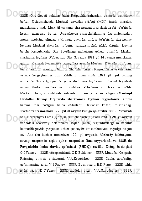 SSSR   Oliy   Soveti   vakillari   bilan   Respublika   rahbarlari   o’rtasida   uchrashuv
bo’ldi.   Uchrashchuvda   Mustaqil   davlatlar   ittifoqi   (MDI)   tuzish   masalasi
muhokama qilindi. Mulk, til va yangi shartnomani tasdiqlash tartibi to’g’risida
keskin   munozara   bo’ldi.   Uchrashuvda   ishtirokchilarning   fikr-mulohazalari
asosan   inobatga   olingan   «Mustaqil   davlatlar   ittifoqi   to’g’risida   shartnoma»
loyihasi   Mustaqil   davlatlar   ittifoqini   tuzishga   intilish   ishlab   chiqildi.   Loyiha
barcha   Respublikalar   Oliy   Sovetlariga   muhokama   uchun   jo’natildi.   Mazkur
shartnoma   loyihasi   O’zbekiston   Oliy   Sovetida   1991   yil   14   iyunda   muhokama
qilindi.   Kengash   Federatsiya   tamoyillari   asosida   Mustaqil   Davlatlar   Ittifoqini
tuzish tarafdori ekanligini bildirdi. Shu bilan birga u Respublikalar vakolatlarini
yanada   kengaytirishga   doir   takliflarni   ilgari   surdi.   1991   yil   iyul   oyining
oxirlarida   Novo-Ogoryovoda   yangi   shartnoma   loyihasini   uzil-kesil   tayorlash
uchun   Markaz   vakillari   va   Respublika   rahbarlarining   uchrashuvi   bo’ldi.
Markazni   ham,   Respublikalar   rahbarlarini   ham   qanoatlantiradigan   «Mustaqil
Davlatlar   Ittifoqi   to’g’risida   shartnoma»   loyihasi   tayyorlandi.   Ammo
hamma   rozi   bo’lgani   holda   «Mustaqil   Davlatlar   Ittifoqi   to’g’risidagi
shartnoma»ni  imzolash 1991 yil 20 avgust kuniga qoldirildi.  SSSR Prezidenti
M.S.Gorbachyov Foros (Qrim)ga dam olish uchun jo’nab ketdi.  1991 yil avgust
voqealari   Markaziy   hokimiyatni   saqlab   qolish,   respublikalarga   mustaqillik
bermaslik   payida   yurganlar   uchun   qandaydir   bir   «imkoniyat»   vujudga   kelgan
edi.   Ana   shu   kuchlar   tomonidan   1991   yil   avgustda   Markaziy   hokimiyatni
avvalgi   maqomida   saqlab   qolish   maqsadida   fitna   tayyorlandi   va   SSSR   da
Favqulodda   holat   davlat   qo’mitasi   (FHDQ)   tuzildi .   Uning   boshliqlari
G.I.Yanaev – SSSR vitseprezidenti,  O.D.Baklanov – SSSR Mudofaa Kengashi
Raisining   birinchi   o’rinbosari,   V.A.Kryuchkov   -   SSSR   Davlat   xavfsizligi
qo’mitasining   raisi,   V.S.Pavlov   -   SSSR   Bosh   vaziri,   B.K.Pugo   –   SSSR   ichki
ishlar   vaziri,   D.T.Yazov   -   SSSR   mudofaa   vaziri,   V.A.Starodubtsev   -   SSSR
27
