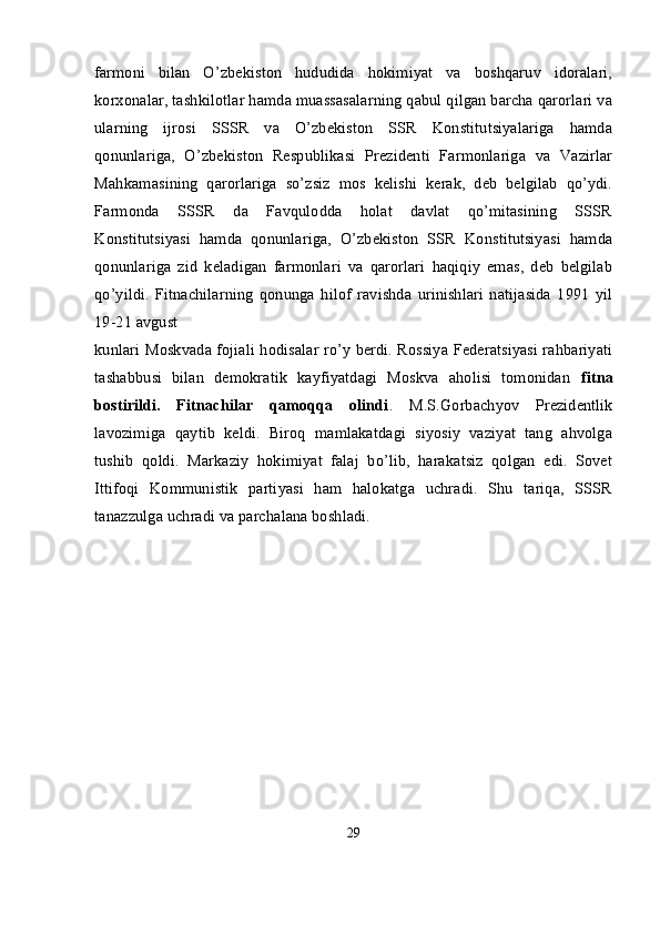 farmoni   bilan   O’zbekiston   hududida   hokimiyat   va   boshqaruv   idoralari,
korxonalar, tashkilotlar hamda muassasalarning qabul qilgan barcha qarorlari va
ularning   ijrosi   SSSR   va   O’zbekiston   SSR   Konstitutsiyalariga   hamda
qonunlariga,   O’zbekiston   Respublikasi   Prezidenti   Farmonlariga   va   Vazirlar
Mahkamasining   qarorlariga   so’zsiz   mos   kelishi   kerak,   deb   belgilab   qo’ydi.
Farmonda   SSSR   da   Favqulodda   holat   davlat   qo’mitasining   SSSR
Konstitutsiyasi   hamda   qonunlariga,   O’zbekiston   SSR   Konstitutsiyasi   hamda
qonunlariga   zid   keladigan   farmonlari   va   qarorlari   haqiqiy   emas,   deb   belgilab
qo’yildi.   Fitnachilarning   qonunga   hilof   ravishda   urinishlari   natijasida   1991   yil
19-21 avgust
kunlari Moskvada fojiali hodisalar ro’y berdi. Rossiya Federatsiyasi rahbariyati
tashabbusi   bilan   demokratik   kayfiyatdagi   Moskva   aholisi   tomonidan   fitna
bostirildi.   Fitnachilar   qamoqqa   olindi .   M.S.Gorbachyov   Prezidentlik
lavozimiga   qaytib   keldi.   Biroq   mamlakatdagi   siyosiy   vaziyat   tang   ahvolga
tushib   qoldi.   Markaziy   hokimiyat   falaj   bo’lib,   harakatsiz   qolgan   edi.   Sovet
Ittifoqi   Kommunistik   partiyasi   ham   halokatga   uchradi.   Shu   tariqa,   SSSR
tanazzulga uchradi va parchalana boshladi.  
29