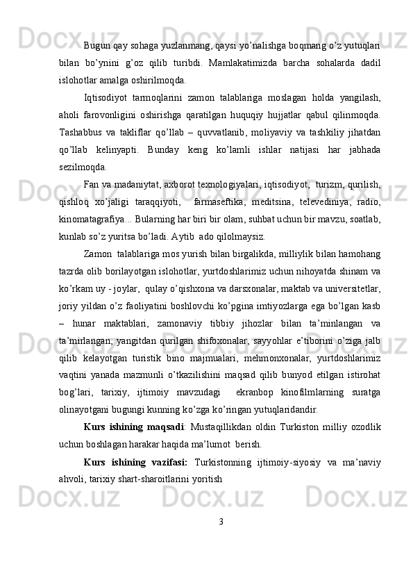 Bugun qay sohaga yuzlanmang, qaysi yo’nalishga boqmang o’z yutuqlari
bilan   bo’ynini   g’oz   qilib   turibdi.   Mamlakatimizda   barcha   sohalarda   dadil
islohotlar amalga oshirilmoqda. 
Iqtisodiyot   tarmoqlarini   zamon   talablariga   moslagan   holda   yangilash,
aholi   farovonligini   oshirishga   qaratilgan   huquqiy   hujjatlar   qabul   qilinmoqda.
Tashabbus   va   takliflar   qo’llab   –   quvvatlanib,   moliyaviy   va   tashkiliy   jihatdan
qo’llab   kelinyapti.   Bunday   keng   ko’lamli   ishlar   natijasi   har   jabhada
sezilmoqda. 
Fan va madaniytat, axborot texnologiyalari, iqtisodiyot,  turizm, qurilish,
qishloq   xo’jaligi   taraqqiyoti,     farmaseftika,   meditsina,   televediniya,   radio,
kinomatagrafiya... Bularning har biri bir olam, suhbat uchun bir mavzu, soatlab,
kunlab so’z yuritsa bo’ladi. Aytib  ado qilolmaysiz. 
Zamon  talablariga mos yurish bilan birgalikda, milliylik bilan hamohang
tazrda olib borilayotgan islohotlar, yurtdoshlarimiz uchun nihoyatda shinam va
ko’rkam uy - joylar,  qulay o’qishxona va darsxonalar, maktab va universitetlar,
joriy yildan o’z faoliyatini boshlovchi ko’pgina imtiyozlarga ega bo’lgan kasb
–   hunar   maktablari,   zamonaviy   tibbiy   jihozlar   bilan   ta’minlangan   va
ta’mirlangan,   yangitdan   qurilgan   shifoxonalar,   sayyohlar   e’tiborini   o’ziga   jalb
qilib   kelayotgan   turistik   bino   majmualari,   mehmonxonalar,   yurtdoshlarimiz
vaqtini   yanada   mazmunli   o’tkazilishini   maqsad   qilib   bunyod   etilgan   istirohat
bog’lari,   tarixiy,   ijtimoiy   mavzudagi     ekranbop   kinofilmlarning   suratga
olinayotgani bugungi kunning ko’zga ko’ringan yutuqlaridandir. 
Kurs   ishining   maqsadi :   Mustaqillikdan   oldin   Turkiston   milliy   ozodlik
uchun boshlagan harakar haqida ma’lumot  berish.
Kurs   ishining   vazifasi:   Turkistonning   ijtimoiy-siyosiy   va   ma’naviy
ahvoli, tarixiy shart-sharoitlarini yoritish
3