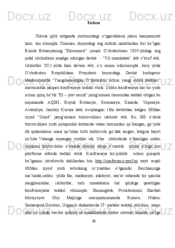 Xulosa
Xulosa   qilib   aytganda   y urtimizdagi   o’zgarishlarni   jahon   hamjamiyati
ham     tan   olmoqda.   Xususan,   dunyodagi   eng   nufuzli   nashrlardan   biri   bo’lgan
Buyuk   Britaniyaning   “Ekonomist”   jurnali   O’zbekistonni   2019-yildagi   eng
jadal   islohotlarni   amalga   oshirgan   davlat     -   “Yil   mamlakati’   deb   e’tirof   etdi.
Islohotlar   2021-yilda   ham   davom   etib,   o’z   sonini   oshirimoqda.   Joriy   yilda
O’zbekiston   Respublikasi   Prezidenti   huzuridagi   Davlat   boshqaruv
akademiyasida   “Yangilanayotgan   O’zbekiston   uchun   yangi   avlod   kadrlari”
mavzusidda xalqaro konfrensiya tashkil etildi. Ushbu konfrensiya har bir yosh
uchun qiziq bo’ldi.”El – yurt umidi” jamg’armasi tomonidan tashkil etilgan bu
anjumanda   AQSH,   Buyuk   Britaniya,   Germaniya,   Kanada,   Yaponiya,
Avstraliya,   Janubiy   Koreya   kabi   rivojlangan   18ta   davlatdan   kelgan   300dan
ziyod   “Umid”   jamg’armasi   bitiruvchilari   ishtirok   etdi.   Bu   300   o’zbek
bitiruvchilari   yosh   polaponlik   kezlarida   vatan   tomonidan   qo’llangan,   go’yoki
ilk   qadamlarini   onasi   qo’lidan   tutib   tashlovchi   go’dak   singari,   kelgusi   hayot
yo’lida   Vatanga   suyangan   yoshlar   edi.   Ular     ishtirokida   o’tkazilgan   ushbu
anjuman   bitiruvchilar   o’rtasida   doimiy   aloqa   o’rnatish     uchun   o’ziga   xos
platforma   sifatida   tashkil   etildi.   Konfrensiya   ko’pchilik     uchun   qiziqarli
bo’lganini   isbotlovchi   dalillardan   biri   http://conference.eyuf.uz   sayti   orqali
600dan   ziyod   yosh   avlodning   ro’yxatdan   o’tganidir.   Barchamizga
ma’lumki,ushbu     yilda   fan,   madaniyat,   adabiyot,   san’at   sohasida   bir   qancha
yangilanishlar,   islohotlar,   turli   masalalarni   hal   qilishga   qaratilgan
konfrensiyalar   tashkil   etilmoqda.   Shuningdek,   Prezidentimiz   Shavkat
Mirziyoyev   Oliy   Majlisga   murojaatnomasida   Buxoro,   Nukus,
Samarqand,Guliston, Urganch shaharlarida IT- parklar tashkil etilishini, yaqin
ikki   yil   ichida   barcha   qishloq   va   mahallalarda   tezkor   internet   xizmati   yo’lga
30
