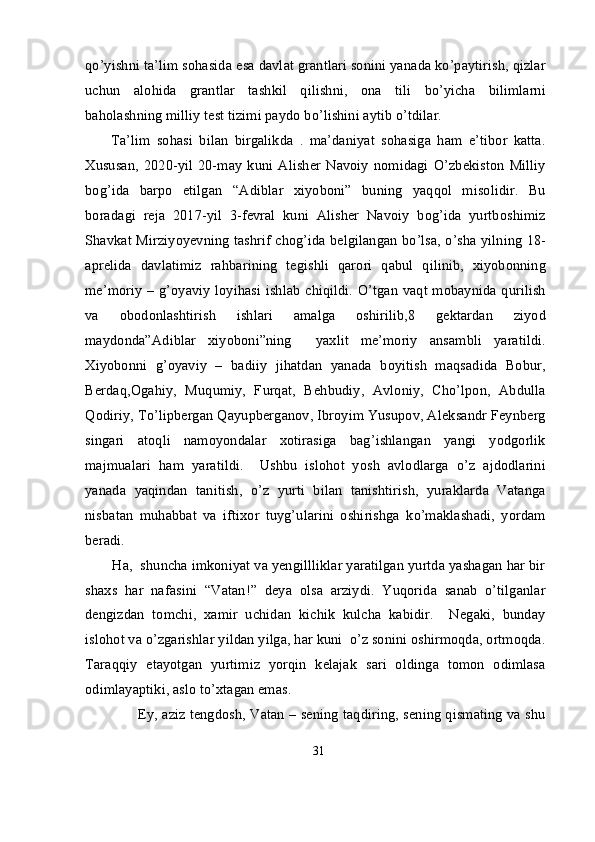 qo’yishni ta’lim sohasida esa davlat grantlari sonini yanada ko’paytirish, qizlar
uchun   alohida   grantlar   tashkil   qilishni,   ona   tili   bo’yicha   bilimlarni
baholashning milliy test tizimi paydo bo’lishini aytib o’tdilar.
        Ta’lim   sohasi   bilan   birgalikda   .   ma’daniyat   sohasiga   ham   e’tibor   katta.
Xususan,   2020-yil   20-may   kuni  Alisher   Navoiy   nomidagi  O’zbekiston   Milliy
bog’ida   barpo   etilgan   “Adiblar   xiyoboni”   buning   yaqqol   misolidir.   Bu
boradagi   reja   2017-yil   3-fevral   kuni   Alisher   Navoiy   bog’ida   yurtboshimiz
Shavkat Mirziyoyevning tashrif chog’ida belgilangan bo’lsa, o’sha yilning 18-
aprelida   davlatimiz   rahbarining   tegishli   qarori   qabul   qilinib,   xiyobonning
me’moriy – g’oyaviy loyihasi ishlab chiqildi. O’tgan vaqt mobaynida qurilish
va   obodonlashtirish   ishlari   amalga   oshirilib,8   gektardan   ziyod
maydonda”Adiblar   xiyoboni”ning     yaxlit   me’moriy   ansambli   yaratildi.
Xiyobonni   g’oyaviy   –   badiiy   jihatdan   yanada   boyitish   maqsadida   Bobur,
Berdaq,Ogahiy,   Muqumiy,   Furqat,   Behbudiy,   Avloniy,   Cho’lpon,   Abdulla
Qodiriy, To’lipbergan Qayupberganov, Ibroyim Yusupov, Aleksandr Feynberg
singari   atoqli   namoyondalar   xotirasiga   bag’ishlangan   yangi   yodgorlik
majmualari   ham   yaratildi.     Ushbu   islohot   yosh   avlodlarga   o’z   ajdodlarini
yanada   yaqindan   tanitish,   o’z   yurti   bilan   tanishtirish,   yuraklarda   Vatanga
nisbatan   muhabbat   va   iftixor   tuyg’ularini   oshirishga   ko’maklashadi,   yordam
beradi.
       Ha,  shuncha imkoniyat va yengillliklar yaratilgan yurtda yashagan har bir
shaxs   har   nafasini   “Vatan!”   deya   olsa   arziydi.   Yuqorida   sanab   o’tilganlar
dengizdan   tomchi,   xamir   uchidan   kichik   kulcha   kabidir.     Negaki,   bunday
islohot va o’zgarishlar yildan yilga, har kuni  o’z sonini oshirmoqda, ortmoqda.
Taraqqiy   etayotgan   yurtimiz   yorqin   kelajak   sari   oldinga   tomon   odimlasa
odimlayaptiki, aslo to’xtagan emas.
                       Ey, aziz tengdosh, Vatan – sening taqdiring, sening qismating va shu
31 