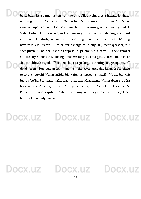bilan birga kelajaging hamdir! U – seni     qo’llaguvchi, u seni hammadan ham
ulug’ing,   hammadan   azizing.   Sen   uchun   borini   nisor   qilib,     sendan   bular
evaziga faqat mehr – muhabbat kutguvchi mehrga zoring va mehrga boyingdir!
Vatan kishi uchun hamdard, sirdosh, yuzini yuzingizga bosib dardingizdan dard
chekuvchi darddosh, ham aziz va suyukli singil, ham mehribon onadir. Mening
nazdimda   esa,   Vatan     -   ko’zi   muhabbatga   to’la   suyukli,   mehr   quyoshi,   nur
sochguvchi  nurafshon,  chechaklarga   to’la  guliston   va,  albatta,   O’zbekistondir!
O’zbek diyori har bir dilbandiga mehrini teng taqsimlagani uchun,   uni har bir
farzandi birdek suyadi. “Vatan ne deb so’rganlarga, bir kaftgina tuproq berdim”
deydi   shoir.   Haqiqatdan   ham,   siz   –u     biz   sevib   ardoqlaydigan,   ko’zimizga
to’tiyo   qilguvchi   Vatan   aslida   bir   kaftgina   tuproq   emasmi?!   Vatan   bir   kaft
tuproq   bo’lsa   biz   uning   tarkibidagi   qum   zarrachalarimiz,   Vatan   dengiz   bo’lsa
biz suv tomchilarimiz, na biz undan ayrila olamiz, na  u bizni tashlab keta oladi.
Bir -birimizga shu qadar bo’gliqmizki, dunyoning qaysi chetiga bormaylik bir
birimiz tomon talpinaveramiz.
32 