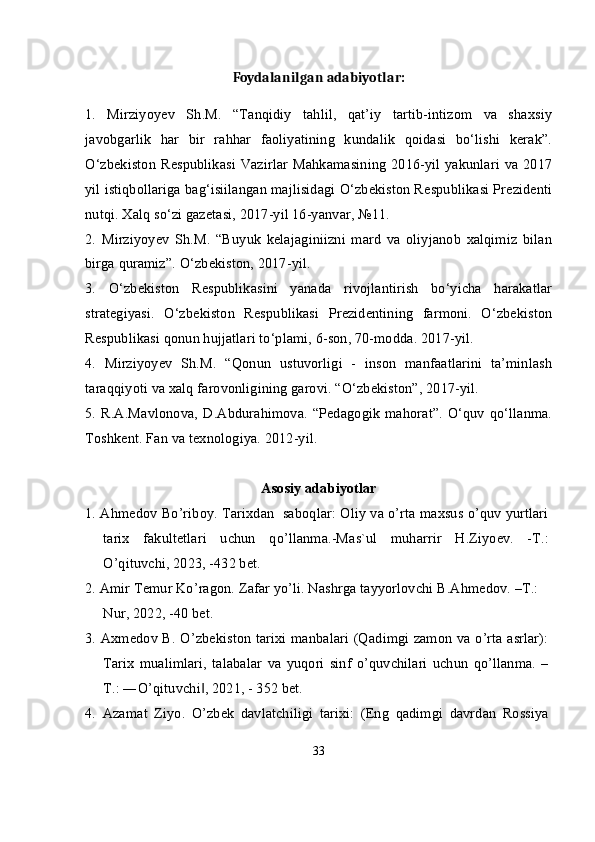 Foydalanilgan adabiyotlar:
1.   Mirziyoyev   Sh.M.   “Tanqidiy   tahlil,   qat’iy   tartib-intizom   va   shaxsiy
javobgarlik   har   bir   rahhar   faoliyatining   kundalik   qoidasi   bo‘lishi   kerak”.
O‘zbekiston  Respublikasi Vazirlar  Mahkamasining 2016-yil yakunlari  va 2017
yil istiqbollariga bag‘isiilangan majlisidagi O‘zbekiston Respublikasi Prezidenti
nutqi. Xalq so‘zi gazetasi, 2017-yil 16-yanvar, №11.
2.   Mirziyoyev   Sh.M.   “Buyuk   kelajaginiizni   mard   va   oliyjanob   xalqimiz   bilan
birga quramiz”.  O‘zbekiston, 2017-yil.
3.   O‘zbekiston   Respublikasini   yanada   rivojlantirish   bo‘yicha   harakatlar
strategiyasi.   O‘zbekiston   Respublikasi   Prezidentining   farmoni.   O‘zbekiston
Respublikasi qonun hujjatlari to‘plami, 6-son, 70-modda. 2017-yil.
4.   Mirziyoyev   Sh.M.   “Qonun   ustuvorligi   -   inson   manfaatlarini   ta’minlash
taraqqiyoti va xalq farovonligining garovi. “O‘zbekiston”, 2017-yil.
5. R.A.Mavlonova,   D.Abdurahimova.  “Pedagogik  mahorat”.   O‘quv   qo‘llanma.
Toshkent. Fan va texnologiya. 2012-yil.
Asosiy adabiyotlar
1. Ahmedov Bo’riboy. Tarixdan  saboqlar: Oliy va o’rta maxsus o’quv yurtlari
tarix   fakultetlari   uchun   qo’llanma.-Mas`ul   muharrir   H.Ziyoev.   -T.:
O’qituvchi, 2023, -432 bet.
2. Amir Temur Ko’ragon. Zafar yo’li. Nashrga tayyorlovchi B.Ahmedov. –T.: 
Nur, 2022, -40 bet.
3. Axmedov B. O’zbekiston tarixi manbalari (Qadimgi zamon va o’rta asrlar):
Tarix   mualimlari,   talabalar   va   yuqori   sinf   o’quvchilari   uchun   qo’llanma.   –
T.: ―O’qituvchi , 2021, - 352 bet.‖
4.   Azamat   Ziyo.   O’zbek   davlatchiligi   tarixi:   (Eng   qadimgi   davrdan   Rossiya
33 