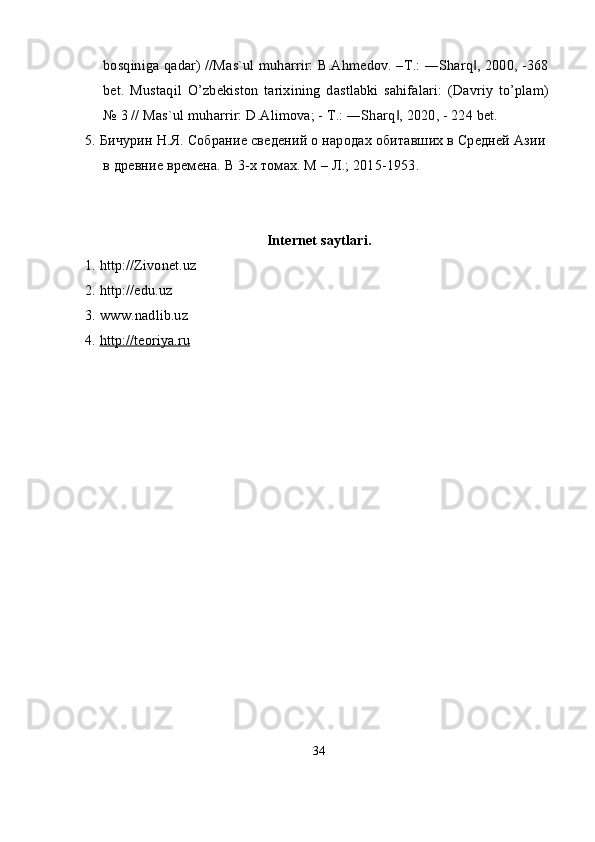 bosqiniga qadar) //Mas`ul muharrir: B.Ahmedov. –T.: ―Sharq , 2000, -368‖
bet.   Mustaqil   O’zbekiston   tarixining   dastlabki   sahifalari:   (Davriy   to’plam)
№ 3 // Mas`ul muharrir: D.Alimova; - T.: ―Sharq , 2020, - 224 bet.	
‖
5. Бичурин Н.Я. Собрание сведений о народах обитавших в Средней Азии 
в древние времена.  В 3-х томах. М – Л.; 2015-1953.
Internet saytlari.
1. http://Zivonet.uz
2. http://edu.uz
3. www.nadlib.uz
4.  http://teoriya.ru
34 