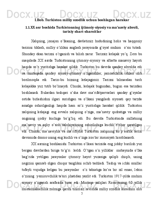 I.Bob. Turkiston milliy ozodlik uchun boshlagan harakar
1.1. XX asr boshida Turkistonning ijtimoiy-siyosiy va ma’naviy ahvoli,
tarixiy shart-sharoitlar
Xalqning,   jonajon   o’lkaning,   davlatimiz   hududining   holis   va   haqqoniy
tarixini   tiklash,   milliy   o’zlikni   anglash   jarayonida   g’oyat   muhim     o’rin   tutadi.
Shunday   ekan  tarixni   o’rganish   va  bilish  zarur.  Tarixsiz   kelajak  yo’q.   Zero   bu
maqolada   XX   asrda   Turkistonning   ijtimoiy-siyosiy   va   albatta   manaviy   hayoti
haqida  so’z  yuritishga   harakat  qildik.  Turkiston   bu  davrda  qanday   ahvolda  edi
va   mintaqada   qanday   siyosiy-ijtimoiy   o’zgarishlar,   jamoatchilik   ishlari   olib
borilmoqda   edi.   Tarix–bu   bizning   kelajagimiz.   Tarixni   bilmasdan   turib
kelajakka   yuz   tutib   bo’lmaydi.   Chunki,   kelajak   bugundan,   bugun   esa   tarixdan
boshlanadi.   Bulardan   tashqari   o’sha   davr   ma’rifatparvarlari   qanday   g’oyalar
ostida   birlashishni   ilgari   surishgan   va   o’lkani   yangilash   siyosati   qay   tarzda
amalga   oshirilganligi   haqida   ham   so’z   yuritishga   harakat   qildik.   Turkiston
xalqining   kelajagi   eng   avvalo   xalqning   o’ziga,   ma’naviy   qudratiga   va   milliy
ongining   ijodiy   kuchiga   bo’g’liq   edi.   Bu   davrda   Turkistonda   millatning
ma’naviy   va   aqliy   o’sish   salohiyatining   oshirilishiga   kuchli   e’tibor   qaratilgan
edi.   Chunki,   ma’naviylik   va   ma’rifiylik   Turkiston   xalqining   ko’p   asrlik   tarixi
davomida doimo uning eng kuchli va o’ziga xos bir xususiyati hisoblanardi.
XX asrning boshlanishi Turkiston o’lkasi tarixida eng jiddiy burilish yuz
b е rgan   davrlardan   biriga   to’g’ri     k е ldi.   O’tgan   o’n   yilliklar     mobaynida   o’lka
bag’rida   y е tilgan   jarayonlar   ijtimoiy   hayot   yuzasiga   qalqib   chiqib,   uning
n е gizini qamrab olgan chuqur tanglikni ochib tashladi. Tashqi va ichki omillar
tufayli   vujudga   k е lgan   bu   jarayonlar     o’z   tabiatiga   ko’ra   bir   xil   emas,   l е kin
o’zining   y е miruvchilik ta'siri jihatidan yaxlit edi. Turkiston 1917-yilda muhim
siyosiy   o’zgarish   arafasida   turar   edi.   Mintaqa   xalqlari   Rossiyaning   50   yillik
mustamlakachilik zulmiga qarshi tinimsiz ravishda milliy ozodlik kurashini olib
5 