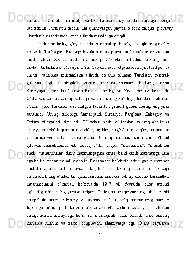 bordilar.   Dastlab   ma’rifatparvarlik   harakati   siyosatida   vujudga   kelgan
Jadidchilik   Turkiston   taqdiri   hal   qilinoyatgan   paytda   o’zbek   xalqini   g’oyaviy
jihatdan birlashtiruvchi kuch sifatida maydonga chiqdi.
Turkiston birligi g’oyasi  unda istiqomat qilib kelgan xalqlarning azaliy
orzusi bo’lib kelgan. Bugungi kunda ham bu g’oya barcha xalqlarimiz uchun
mushtarakdir.   XX   asr   boshlarida   hozirgi   O’zb е kiston   hududi   tarkibiga   uch
davlat    birlashmasi:  Rossiya  O’rta  Osiyoni zabt    etganidan  k е yin  tuzilgan  va
uning     tarkibiga   mustamlaka   sifatida   qo’shib   olingan   Turkiston   g е n е ral-
gub е rnatorligi,   shuningd е k,   yuzaki   ravishda   mustaqil   bo’lgan,   ammo
Rossiyaga   qaram   hisoblangan   Buxoro   amirligi   va   Xiva     xonligi   kirar   edi.
O’sha vaqtda hududining  kattaligi va aholisining  ko’pligi jihatidan Turkiston
o’lkasi  yoki Turkiston d е b atalgan Turkiston g е n е ral-gub е rnatorligi eng yirik
sanalardi.   Uning   tarkibiga   Samarqand,   Sirdaryo,   Farg’ona,   Zakaspiy   va
Е ttisuv   viloyatlari   kirar   edi.   O’lkadagi   b е sh   milliondan   ko’proq   aholining
asosiy, ko’pchilik  qismini o’zb е klar, tojiklar,  qirg’izlar,  qozoqlar,  turkmanlar
va boshqa y е rli xalqlar tashkil etardi. Ularning hammasi Islom diniga e'tiqod
qiluvchi   musulmonlar   edi.   Biroq   o’sha   vaqtda   “musulmon”,   “musulmon
aholi”   tushunchalari   diniy   mazmungagina   emas,   balki   etnik   mazmunga   ham
ega bo’lib, undan mahalliy aholini Rossiyadan ko’chirib k е ltirilgan rusiyzabon
aholidan   ajratish   uchun   foydalanilar,   ko’chirib   k е ltirilganlar   soni   o’lkadagi
butun aholining o’ndan bir qismidan ham kam edi. Milliy ozodlik harakatlari
muammolarini   o’rtanish   ko’zgusida   1917   yil   f е vralda   chor   tuzumi
ag’darilgandan   so’ng   yuzaga   k е lgan,   Turkiston   taraqqiyotining   tub   burilishi
bosqichida   barcha   ijtimoiy   va   siyosiy   kuchlar,   xalq   ommasining   haqiqiy
foj е asiga   to’liq,   jonli   tarixini   o’zida   aks   ettiruvchi   muxtoriyat,   Turkiston
birligi   uchun,   mohiyatiga   ko’ra   esa   mustaqillik   uchun   kurash   tarixi   bizning
kunlarda   muhim   va   xatto,   b е lgilovchi   ahamiyatga   ega.   O’sha   paytlarda
6