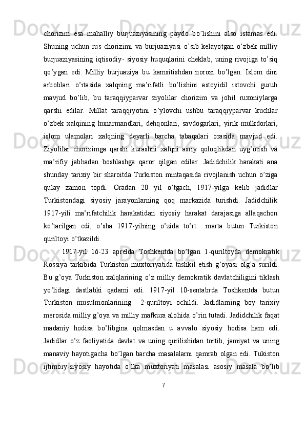 chorizim   esa   mahalliy   burjuaziyasining   paydo   bo’lishini   also   istamas   edi.
Shuning   uchun   rus   chorizimi   va   burjuaziyasi   o’sib   kelayotgan   o’zbek   milliy
burjuaziyasining   iqtisodiy-   siyosiy   huquqlarini   cheklab,   uning   rivojiga   to’siq
qo’ygan   edi.   Milliy   burjuaziya   bu   kamsitishdan   norozi   bo’lgan.   Islom   dini
arboblari   o’rtasida   xalqning   ma’rifatli   bo’lishini   astoyidil   istovchi   guruh
mavjud   bo’lib,   bu   taraqqiyparvar   ziyolilar   chorizim   va   johil   ruxoniylarga
qarshi   edilar.   Millat   taraqqiyotini   o’ylovchi   ushbu   taraqqiyparvar   kuchlar
o’zbek   xalqining   hunarmandlari,   dehqonlari,   savdogarlari,   yirik   mulkdorlari,
islom   ulamolari   xalqning   deyarli   barcha   tabaqalari   orasida   mavjud   edi.
Ziyolilar   chorizimga   qarshi   kurashni   xalqni   asriy   qoloqlikdan   uyg’otish   va
ma’rifiy   jabhadan   boshlashga   qaror   qilgan   edilar.   Jadidchilik   harakati   ana
shunday   tarixiy   bir   sharoitda   Turkiston   mintaqasida   rivojlanish   uchun   o’ziga
qulay   zamon   topdi.   Oradan   20   yil   o’tgach,   1917-yilga   kelib   jadidlar
Turkistondagi   siyosiy   jarayonlarning   qoq   markazida   turishdi.   Jadidchilik
1917-yili   ma’rifatchilik   harakatidan   siyosiy   harakat   darajasiga   allaqachon
ko’tarilgan   edi,   o’sha   1917-yilning   o’zida   to’rt     marta   butun   Turkiston
quriltoyi o’tkazildi.
1917-yil   16-23   aprelda   Toshkentda   bo’lgan   1-quriltoyda   demokratik
Rossiya   tarkibida   Turkiston   muxtoriyatida   tashkil   etish   g’oyasi   olg’a   surildi.
Bu   g’oya   Turkiston   xalqlarining   o’z   milliy   demokratik   davlatchiligini   tiklash
yo’lidagi   dastlabki   qadami   edi.   1917-yil   10-sentabrda   Toshkentda   butun
Turkiston   musulmonlarining     2-quriltoyi   ochildi.   Jadidlarning   boy   tarixiy
merosida milliy g’oya va milliy mafkura alohida o’rin tutadi. Jadidchilik faqat
madaniy   hodisa   bo’libgina   qolmasdan   u   avvalo   siyosiy   hodisa   ham   edi.
Jadidlar   o’z   faoliyatida   davlat   va   uning   qurilishidan   tortib,   jamiyat   va   uning
manaviy   hayotigacha   bo’lgan   barcha   masalalarni   qamrab   olgan   edi.   Tukiston
ijtimoiy-siyosiy   hayotida   o’lka   muxtoriyati   masalasi   asosiy   masala   bo’lib
7