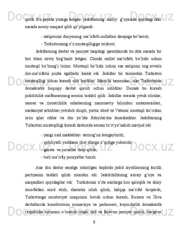 qoldi. Bu paytda yuzaga kelgan   jadidlarning   milliy   g’oyasida quyidagi ikki
masala asosiy maqsad qilib qo’yilgandi:
-   xalqimizni dunyoning  ma’rifatli millatlari darajaga ko’tarish; 
-   Turkistonning o’z mustaqilligiga erishuvi.
Jadidlarning   davlat   va   jamiyat   haqidagi   qarashlarida   bu   ikki   masala   bir
biri   bilan   uzviy   bog’lanib   ketgan.   Chunki   millat   ma’rifatli   bo’lishi   uchun
mustaqil   bo’lmog’i   lozim.   Mustaqil   bo’lishi   uchun   esa   xalqimiz   eng   avvalo
ilm-ma’rifatni   puxta   egallashi   kerak   edi.   Jadidlar   bir   tamondan   Turkiston
mustaqilligi   uchun   kurash   olib   bordilar.   Ikkinchi   tamondan,   ular   Turkistonda
demakratik   huquqiy   davlat   qurish   uchun   intildilar.   Demak   bu   kurash
jadidchilik   mafkurasining   asosini  tashkil   qildi.  Jadidlar   orasida  yetuk   olimlar,
sanoat   va   ziroatchilik   sohalarining   zamonaviy   bilimdon   mutaxassislari,
madaniyat arboblari yetishib chiqib, yurtni obod va Vatanni mustaqil ko’rishni
orzu   qilar   edilar   va   shu   yo’lda   fidoyilarcha   kurashadilar.   Jadidlarning
Turkiston mustaqilligi kurash dasturida asosan to’rt yo’nalish mavjud edi:
-   yangi usul maktablari  tarmog’ini kengaytirish;
-   qobiliyatli yoshlarni chet ellarga o’qishga yuborish; 
-   gazeta  va jurnallar chop qilish;
-   turli ma’rifiy jamiyatlar tuzish.
Ana   shu   dastur   amalga   oshirilgan   taqdirda   jadid   ziyolilarining   kuchli
partiyasini   tashkil   qilish   mumkin   edi.   Jadidchilikning   asosiy   g’oya   va
maqsadlari   quyidagilar   edi:     Turkistonni   o’rta   asirlarga   hos   qaloqlik   va   diniy
xurofatdan   ozod   etish,   shariatni   isloh   qilish,   halqqa   ma’rifat   tarqatish,
Turkistonga   muxtoriyat   maqomini   berish   uchun   kurash,   Buxora   va   Xiva
davlatlarida   konstitutsion   monarxiya   va   parlament,   keyinchalik   demakratik
respublika   tuzumini   o’rnatish   orqali   ozd   va   farovon   jamiyat   qurish,   barqaror
8 