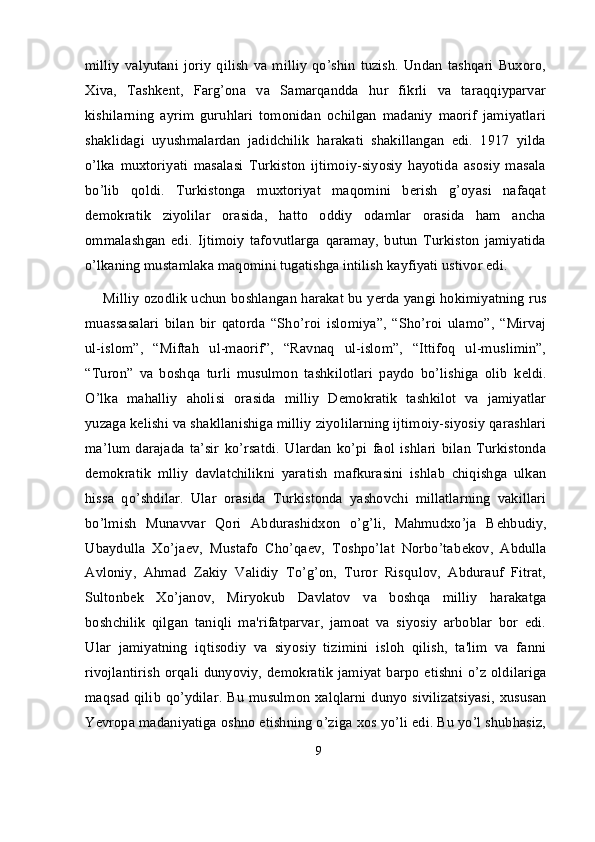 milliy  valyutani   joriy   qilish  va  milliy   qo’shin   tuzish.   Undan   tashqari   Buxoro,
Xiva,   Tashkent,   Farg’ona   va   Samarqandda   hur   fikrli   va   taraqqiyparvar
kishilarning   ayrim   guruhlari   tomonidan   ochilgan   madaniy   maorif   jamiyatlari
shaklidagi   uyushmalardan   jadidchilik   harakati   shakillangan   edi.   1917   yilda
o’lka   muxtoriyati   masalasi   Turkiston   ijtimoiy-siyosiy   hayotida   asosiy   masala
bo’lib   qoldi.   Turkistonga   muxtoriyat   maqomini   berish   g’oyasi   nafaqat
d е mokratik   ziyolilar   orasida,   hatto   oddiy   odamlar   orasida   ham   ancha
ommalashgan   edi.   Ijtimoiy   tafovutlarga   qaramay,   butun   Turkiston   jamiyatida
o’lkaning mustamlaka maqomini tugatishga intilish kayfiyati ustivor edi.
Milliy ozodlik uchun boshlangan harakat bu y е rda yangi hokimiyatning rus
muassasalari   bilan   bir   qatorda   “Sho’roi   islomiya”,   “Sho’roi   ulamo”,   “Mirvaj
ul-islom”,   “Miftah   ul-maorif”,   “Ravnaq   ul-islom”,   “Ittifoq   ul-muslimin”,
“Turon”   va   boshqa   turli   musulmon   tashkilotlari   paydo   bo’lishiga   olib   k е ldi.
O’lka   mahalliy   aholisi   orasida   milliy   Demokratik   tashkilot   va   jamiyatlar
yuzaga kelishi va shakllanishiga milliy ziyolilarning ijtimoiy-siyosiy qarashlari
ma’lum   darajada   ta’sir   ko’rsatdi.   Ulardan   ko’pi   faol   ishlari   bilan   Turkistonda
d е mokratik   mlliy   davlatchilikni   yaratish   mafkurasini   ishlab   chiqishga   ulkan
hissa   qo’shdilar.   Ular   orasida   Turkistonda   yashovchi   millatlarning   vakillari
bo’lmish   Munavvar   Qori   Abdurashidxon   o’g’li,   Mahmudxo’ja   B е hbudiy,
Ubaydulla   Xo’ja е v,   Mustafo   Cho’qaev,   Toshpo’lat   Norbo’tab е kov,   Abdulla
Avloniy,   Ahmad   Zakiy   Validiy   To’g’on,   Turor   Risqulov,   Abdurauf   Fitrat,
Sultonb е k   Xo’janov,   Miryokub   Davlatov   va   boshqa   milliy   harakatga
boshchilik   qilgan   taniqli   ma'rifatparvar,   jamoat   va   siyosiy   arboblar   bor   edi.
Ular   jamiyatning   iqtisodiy   va   siyosiy   tizimini   isloh   qilish,   ta'lim   va   fanni
rivojlantirish  orqali dunyoviy, d е mokratik  jamiyat  barpo  etishni o’z oldilariga
maqsad  qilib qo’ydilar. Bu musulmon xalqlarni dunyo sivilizatsiyasi,  xususan
Yevropa madaniyatiga oshno etishning o’ziga xos yo’li edi. Bu yo’l shubhasiz,
9 