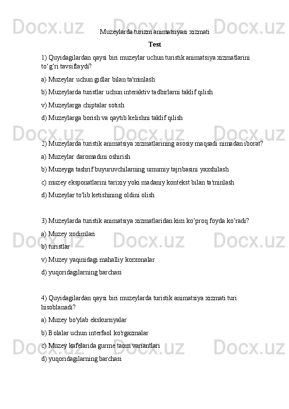 Muzeylarda turizm animatsiyasi xizmati  
Test
1) Quyidagilardan qaysi biri muzeylar uchun turistik animatsiya xizmatlarini 
to‘g‘ri tavsiflaydi?
a) Muzeylar uchun gidlar bilan ta'minlash
b) Muzeylarda turistlar uchun interaktiv tadbirlarni taklif qilish
v) Muzeylarga chiptalar sotish
d) Muzeylarga borish va qaytib kelishni taklif qilish
2) Muzeylarda turistik animatsiya xizmatlarining asosiy maqsadi nimadan iborat?
a) Muzeylar daromadini oshirish
b) Muzeyga tashrif buyuruvchilarning umumiy tajribasini yaxshilash
c) muzey eksponatlarini tarixiy yoki madaniy kontekst bilan ta'minlash
d) Muzeylar to'lib ketishining oldini olish
3) Muzeylarda turistik animatsiya xizmatlaridan kim ko‘proq foyda ko‘radi?
a) Muzey xodimlari
b) turistlar
v) Muzey yaqinidagi mahalliy korxonalar
d) yuqoridagilarning barchasi
4) Quyidagilardan qaysi biri muzeylarda turistik animatsiya xizmati turi 
hisoblanadi?
a) Muzey bo'ylab ekskursiyalar
b) Bolalar uchun interfaol ko'rgazmalar
c) Muzey kafelarida gurme taom variantlari
d) yuqoridagilarning barchasi