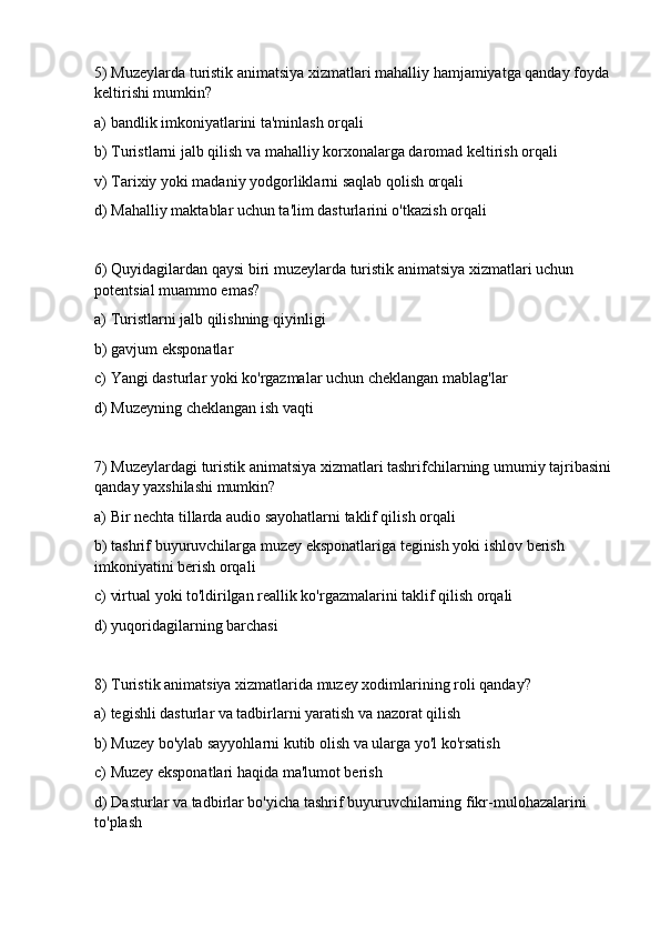 5) Muzeylarda turistik animatsiya xizmatlari mahalliy hamjamiyatga qanday foyda
keltirishi mumkin?
a) bandlik imkoniyatlarini ta'minlash orqali
b) Turistlarni jalb qilish va mahalliy korxonalarga daromad keltirish orqali
v) Tarixiy yoki madaniy yodgorliklarni saqlab qolish orqali
d) Mahalliy maktablar uchun ta'lim dasturlarini o'tkazish orqali
6) Quyidagilardan qaysi biri muzeylarda turistik animatsiya xizmatlari uchun 
potentsial muammo emas?
a) Turistlarni jalb qilishning qiyinligi
b) gavjum eksponatlar
c) Yangi dasturlar yoki ko'rgazmalar uchun cheklangan mablag'lar
d) Muzeyning cheklangan ish vaqti
7) Muzeylardagi turistik animatsiya xizmatlari tashrifchilarning umumiy tajribasini
qanday yaxshilashi mumkin?
a) Bir nechta tillarda audio sayohatlarni taklif qilish orqali
b) tashrif buyuruvchilarga muzey eksponatlariga teginish yoki ishlov berish 
imkoniyatini berish orqali
c) virtual yoki to'ldirilgan reallik ko'rgazmalarini taklif qilish orqali
d) yuqoridagilarning barchasi
8) Turistik animatsiya xizmatlarida muzey xodimlarining roli qanday?
a) tegishli dasturlar va tadbirlarni yaratish va nazorat qilish
b) Muzey bo'ylab sayyohlarni kutib olish va ularga yo'l ko'rsatish
c) Muzey eksponatlari haqida ma'lumot berish
d) Dasturlar va tadbirlar bo'yicha tashrif buyuruvchilarning fikr-mulohazalarini 
to'plash