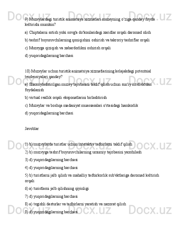 9) Muzeylardagi turistik animatsiya xizmatlari muzeyning o‘ziga qanday foyda 
keltirishi mumkin?
a) Chiptalarni sotish yoki sovg'a do'konlaridagi xaridlar orqali daromad olish 
b) tashrif buyuruvchilarning qoniqishini oshirish va takroriy tashriflar orqali
c) Muzeyga qiziqish va xabardorlikni oshirish orqali
d) yuqoridagilarning barchasi
10) Muzeylar uchun turistik animatsiya xizmatlarining kelajakdagi potentsial 
tendensiyalari qanday?
a) Shaxsiylashtirilgan muzey tajribasini taklif qilish uchun sun'iy intellektdan 
foydalanish
b) virtual reallik orqali eksponatlarini birlashtirish
c) Muzeylar va boshqa madaniyat muassasalari o'rtasidagi hamkorlik
d) yuqoridagilarning barchasi
Javoblar
1) b) muzeylarda turistlar uchun interaktiv tadbirlarni taklif qilish
2) b) muzeyga tashrif buyuruvchilarning umumiy tajribasini yaxshilash
3) d) yuqoridagilarning barchasi
4) d) yuqoridagilarning barchasi
5) b) turistlarni jalb qilish va mahalliy tadbirkorlik sub'ektlariga daromad keltirish 
orqali
6) a) turistlarni jalb qilishning qiyinligi
7) d) yuqoridagilarning barchasi
8) a) tegishli dasturlar va tadbirlarni yaratish va nazorat qilish
9) d) yuqoridagilarning barchasi 