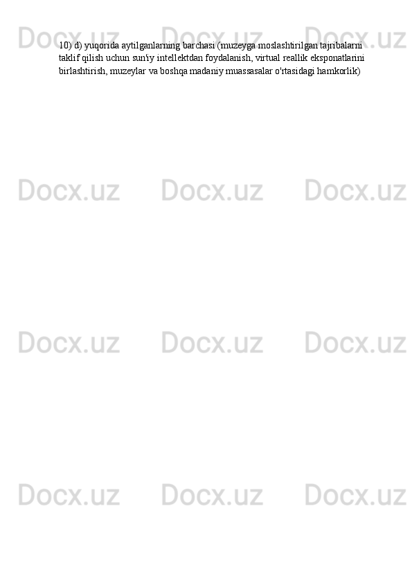 10) d) yuqorida aytilganlarning barchasi (muzeyga moslashtirilgan tajribalarni 
taklif qilish uchun sun'iy intellektdan foydalanish, virtual reallik eksponatlarini 
birlashtirish, muzeylar va boshqa madaniy muassasalar o'rtasidagi hamkorlik) 