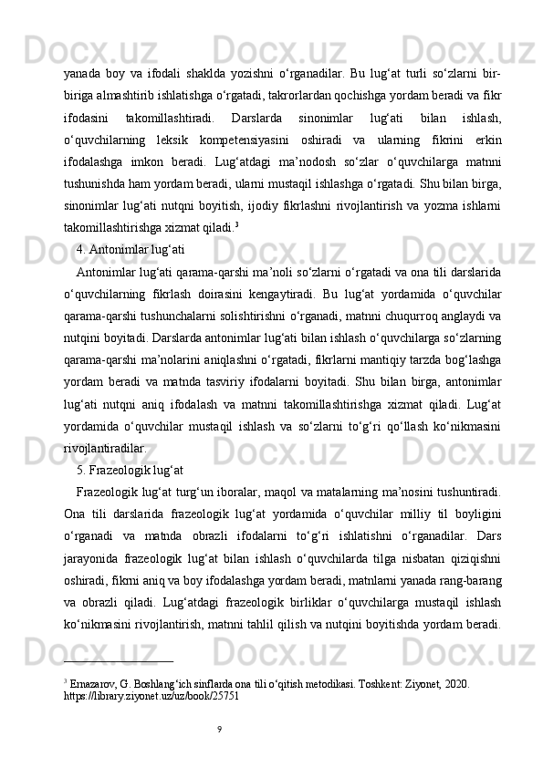 9yanada   boy   va   ifodali   shaklda   yozishni   o‘rganadilar.   Bu   lug‘at   turli   so‘zlarni   bir-
biriga almashtirib ishlatishga o‘rgatadi, takrorlardan qochishga yordam beradi va fikr
ifodasini   takomillashtiradi.   Darslarda   sinonimlar   lug‘ati   bilan   ishlash,
o‘quvchilarning   leksik   kompetensiyasini   oshiradi   va   ularning   fikrini   erkin
ifodalashga   imkon   beradi.   Lug‘atdagi   ma’nodosh   so‘zlar   o‘quvchilarga   matnni
tushunishda ham yordam beradi, ularni mustaqil ishlashga o‘rgatadi. Shu bilan birga,
sinonimlar   lug‘ati   nutqni   boyitish,   ijodiy   fikrlashni   rivojlantirish   va   yozma   ishlarni
takomillashtirishga xizmat qiladi. 3
4. Antonimlar lug‘ati
Antonimlar lug‘ati qarama-qarshi ma’noli so‘zlarni o‘rgatadi va ona tili darslarida
o‘quvchilarning   fikrlash   doirasini   kengaytiradi.   Bu   lug‘at   yordamida   o‘quvchilar
qarama-qarshi tushunchalarni solishtirishni o‘rganadi, matnni chuqurroq anglaydi va
nutqini boyitadi. Darslarda antonimlar lug‘ati bilan ishlash o‘quvchilarga so‘zlarning
qarama-qarshi ma’nolarini aniqlashni o‘rgatadi, fikrlarni mantiqiy tarzda bog‘lashga
yordam   beradi   va   matnda   tasviriy   ifodalarni   boyitadi.   Shu   bilan   birga,   antonimlar
lug‘ati   nutqni   aniq   ifodalash   va   matnni   takomillashtirishga   xizmat   qiladi.   Lug‘at
yordamida   o‘quvchilar   mustaqil   ishlash   va   so‘zlarni   to‘g‘ri   qo‘llash   ko‘nikmasini
rivojlantiradilar.
5. Frazeologik lug‘at
Frazeologik lug‘at turg‘un iboralar, maqol va matalarning ma’nosini tushuntiradi.
Ona   tili   darslarida   frazeologik   lug‘at   yordamida   o‘quvchilar   milliy   til   boyligini
o‘rganadi   va   matnda   obrazli   ifodalarni   to‘g‘ri   ishlatishni   o‘rganadilar.   Dars
jarayonida   frazeologik   lug‘at   bilan   ishlash   o‘quvchilarda   tilga   nisbatan   qiziqishni
oshiradi, fikrni aniq va boy ifodalashga yordam beradi, matnlarni yanada rang-barang
va   obrazli   qiladi.   Lug‘atdagi   frazeologik   birliklar   o‘quvchilarga   mustaqil   ishlash
ko‘nikmasini rivojlantirish, matnni tahlil qilish va nutqini boyitishda yordam beradi.
3
 Ernazarov, G. Boshlang‘ich sinflarda ona tili o‘qitish metodikasi. Toshkent: Ziyonet, 2020. 
https://library.ziyonet.uz/uz/book/25751 