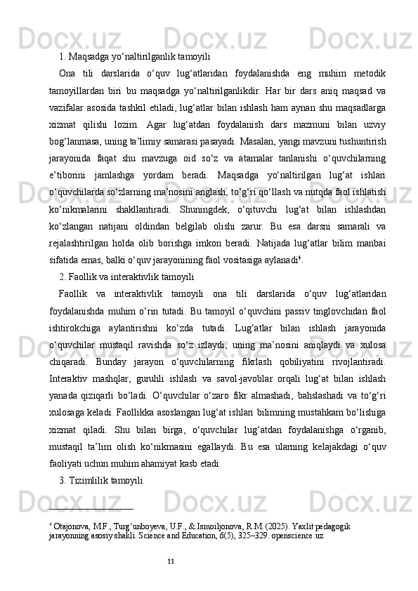 111. Maqsadga yo‘naltirilganlik tamoyili
Ona   tili   darslarida   o‘quv   lug‘atlaridan   foydalanishda   eng   muhim   metodik
tamoyillardan   biri   bu   maqsadga   yo‘naltirilganlikdir.   Har   bir   dars   aniq   maqsad   va
vazifalar   asosida   tashkil   etiladi,   lug‘atlar   bilan   ishlash   ham   aynan   shu   maqsadlarga
xizmat   qilishi   lozim.   Agar   lug‘atdan   foydalanish   dars   mazmuni   bilan   uzviy
bog‘lanmasa, uning ta’limiy samarasi pasayadi. Masalan, yangi mavzuni tushuntirish
jarayonida   faqat   shu   mavzuga   oid   so‘z   va   atamalar   tanlanishi   o‘quvchilarning
e’tiborini   jamlashga   yordam   beradi.   Maqsadga   yo‘naltirilgan   lug‘at   ishlari
o‘quvchilarda so‘zlarning ma’nosini anglash, to‘g‘ri qo‘llash va nutqda faol ishlatish
ko‘nikmalarini   shakllantiradi.   Shuningdek,   o‘qituvchi   lug‘at   bilan   ishlashdan
ko‘zlangan   natijani   oldindan   belgilab   olishi   zarur.   Bu   esa   darsni   samarali   va
rejalashtirilgan   holda   olib   borishga   imkon   beradi.   Natijada   lug‘atlar   bilim   manbai
sifatida emas, balki o‘quv jarayonining faol vositasiga aylanadi 4
.
2. Faollik va interaktivlik tamoyili
Faollik   va   interaktivlik   tamoyili   ona   tili   darslarida   o‘quv   lug‘atlaridan
foydalanishda   muhim   o‘rin   tutadi.   Bu   tamoyil   o‘quvchini   passiv   tinglovchidan  faol
ishtirokchiga   aylantirishni   ko‘zda   tutadi.   Lug‘atlar   bilan   ishlash   jarayonida
o‘quvchilar   mustaqil   ravishda   so‘z   izlaydi,   uning   ma’nosini   aniqlaydi   va   xulosa
chiqaradi.   Bunday   jarayon   o‘quvchilarning   fikrlash   qobiliyatini   rivojlantiradi.
Interaktiv   mashqlar,   guruhli   ishlash   va   savol-javoblar   orqali   lug‘at   bilan   ishlash
yanada   qiziqarli   bo‘ladi.   O‘quvchilar   o‘zaro   fikr   almashadi,   bahslashadi   va   to‘g‘ri
xulosaga keladi. Faollikka asoslangan lug‘at ishlari bilimning mustahkam bo‘lishiga
xizmat   qiladi.   Shu   bilan   birga,   o‘quvchilar   lug‘atdan   foydalanishga   o‘rganib,
mustaqil   ta’lim   olish   ko‘nikmasini   egallaydi.   Bu   esa   ularning   kelajakdagi   o‘quv
faoliyati uchun muhim ahamiyat kasb etadi.
3. Tizimlilik tamoyili
4
 Otajonova, M.F., Turg unboyeva, U.F., & Ismoiljonova, R.M. (2025). Yaxlit pedagogik ʻ
jarayonning asosiy shakli. Science and Education, 6(5), 325–329. openscience.uz   