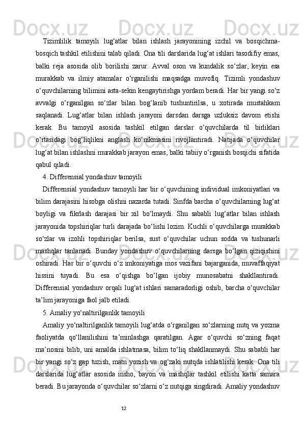 12Tizimlilik   tamoyili   lug‘atlar   bilan   ishlash   jarayonining   izchil   va   bosqichma-
bosqich tashkil etilishini talab qiladi. Ona tili darslarida lug‘at ishlari tasodifiy emas,
balki   reja   asosida   olib   borilishi   zarur.   Avval   oson   va   kundalik   so‘zlar,   keyin   esa
murakkab   va   ilmiy   atamalar   o‘rganilishi   maqsadga   muvofiq.   Tizimli   yondashuv
o‘quvchilarning bilimini asta-sekin kengaytirishga yordam beradi. Har bir yangi so‘z
avvalgi   o‘rganilgan   so‘zlar   bilan   bog‘lanib   tushuntirilsa,   u   xotirada   mustahkam
saqlanadi.   Lug‘atlar   bilan   ishlash   jarayoni   darsdan   darsga   uzluksiz   davom   etishi
kerak.   Bu   tamoyil   asosida   tashkil   etilgan   darslar   o‘quvchilarda   til   birliklari
o‘rtasidagi   bog‘liqlikni   anglash   ko‘nikmasini   rivojlantiradi.   Natijada   o‘quvchilar
lug‘at bilan ishlashni murakkab jarayon emas, balki tabiiy o‘rganish bosqichi sifatida
qabul qiladi.
4. Differensial yondashuv tamoyili
Differensial yondashuv tamoyili har bir o‘quvchining individual imkoniyatlari va
bilim darajasini hisobga olishni nazarda tutadi. Sinfda barcha o‘quvchilarning lug‘at
boyligi   va   fikrlash   darajasi   bir   xil   bo‘lmaydi.   Shu   sababli   lug‘atlar   bilan   ishlash
jarayonida topshiriqlar turli darajada bo‘lishi lozim. Kuchli o‘quvchilarga murakkab
so‘zlar   va   izohli   topshiriqlar   berilsa,   sust   o‘quvchilar   uchun   sodda   va   tushunarli
mashqlar   tanlanadi.   Bunday   yondashuv   o‘quvchilarning   darsga   bo‘lgan   qiziqishini
oshiradi. Har bir o‘quvchi o‘z imkoniyatiga mos vazifani bajarganida, muvaffaqiyat
hissini   tuyadi.   Bu   esa   o‘qishga   bo‘lgan   ijobiy   munosabatni   shakllantiradi.
Differensial  yondashuv  orqali  lug‘at  ishlari  samaradorligi  oshib, barcha  o‘quvchilar
ta’lim jarayoniga faol jalb etiladi.
5. Amaliy yo‘naltirilganlik tamoyili
Amaliy yo‘naltirilganlik tamoyili lug‘atda o‘rganilgan so‘zlarning nutq va yozma
faoliyatda   qo‘llanilishini   ta’minlashga   qaratilgan.   Agar   o‘quvchi   so‘zning   faqat
ma’nosini  bilib,  uni   amalda  ishlatmasa,  bilim   to‘liq shakllanmaydi.   Shu  sababli  har
bir  yangi so‘z gap tuzish, matn yozish va og‘zaki nutqda ishlatilishi  kerak. Ona tili
darslarida   lug‘atlar   asosida   insho,   bayon   va   mashqlar   tashkil   etilishi   katta   samara
beradi. Bu jarayonda o‘quvchilar so‘zlarni o‘z nutqiga singdiradi. Amaliy yondashuv 