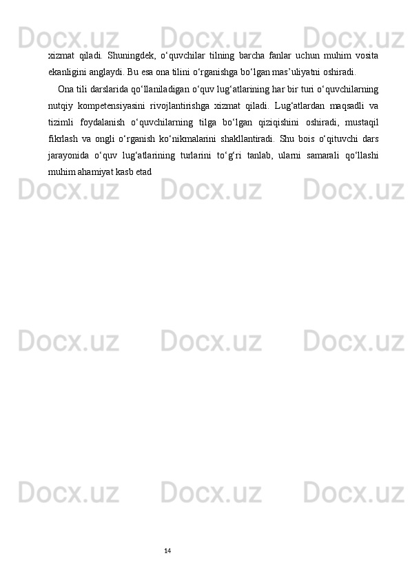 14xizmat   qiladi.   Shuningdek,   o‘quvchilar   tilning   barcha   fanlar   uchun   muhim   vosita
ekanligini anglaydi. Bu esa ona tilini o‘rganishga bo‘lgan mas’uliyatni oshiradi.
Ona tili darslarida qo‘llaniladigan o‘quv lug‘atlarining har bir turi o‘quvchilarning
nutqiy   kompetensiyasini   rivojlantirishga   xizmat   qiladi.   Lug‘atlardan   maqsadli   va
tizimli   foydalanish   o‘quvchilarning   tilga   bo‘lgan   qiziqishini   oshiradi,   mustaqil
fikrlash   va   ongli   o‘rganish   ko‘nikmalarini   shakllantiradi.   Shu   bois   o‘qituvchi   dars
jarayonida   o‘quv   lug‘atlarining   turlarini   to‘g‘ri   tanlab,   ularni   samarali   qo‘llashi
muhim ahamiyat kasb etad 