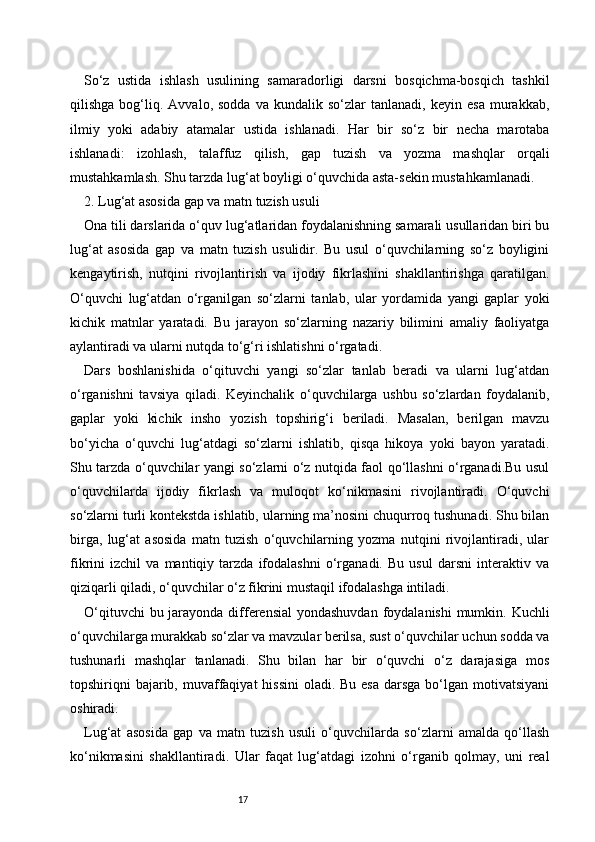17So‘z   ustida   ishlash   usulining   samaradorligi   darsni   bosqichma-bosqich   tashkil
qilishga   bog‘liq.   Avvalo,  sodda   va   kundalik   so‘zlar   tanlanadi,   keyin  esa   murakkab,
ilmiy   yoki   adabiy   atamalar   ustida   ishlanadi.   Har   bir   so‘z   bir   necha   marotaba
ishlanadi:   izohlash,   talaffuz   qilish,   gap   tuzish   va   yozma   mashqlar   orqali
mustahkamlash. Shu tarzda lug‘at boyligi o‘quvchida asta-sekin mustahkamlanadi.
2. Lug‘at asosida gap va matn tuzish usuli
Ona tili darslarida o‘quv lug‘atlaridan foydalanishning samarali usullaridan biri bu
lug‘at   asosida   gap   va   matn   tuzish   usulidir.   Bu   usul   o‘quvchilarning   so‘z   boyligini
kengaytirish,   nutqini   rivojlantirish   va   ijodiy   fikrlashini   shakllantirishga   qaratilgan.
O‘quvchi   lug‘atdan   o‘rganilgan   so‘zlarni   tanlab,   ular   yordamida   yangi   gaplar   yoki
kichik   matnlar   yaratadi.   Bu   jarayon   so‘zlarning   nazariy   bilimini   amaliy   faoliyatga
aylantiradi va ularni nutqda to‘g‘ri ishlatishni o‘rgatadi.
Dars   boshlanishida   o‘qituvchi   yangi   so‘zlar   tanlab   beradi   va   ularni   lug‘atdan
o‘rganishni   tavsiya   qiladi.   Keyinchalik   o‘quvchilarga   ushbu   so‘zlardan   foydalanib,
gaplar   yoki   kichik   insho   yozish   topshirig‘i   beriladi.   Masalan,   berilgan   mavzu
bo‘yicha   o‘quvchi   lug‘atdagi   so‘zlarni   ishlatib,   qisqa   hikoya   yoki   bayon   yaratadi.
Shu tarzda o‘quvchilar yangi so‘zlarni o‘z nutqida faol qo‘llashni o‘rganadi.Bu usul
o‘quvchilarda   ijodiy   fikrlash   va   muloqot   ko‘nikmasini   rivojlantiradi.   O‘quvchi
so‘zlarni turli kontekstda ishlatib, ularning ma’nosini chuqurroq tushunadi. Shu bilan
birga,   lug‘at   asosida   matn   tuzish   o‘quvchilarning   yozma   nutqini   rivojlantiradi,   ular
fikrini   izchil   va   mantiqiy   tarzda   ifodalashni   o‘rganadi.   Bu   usul   darsni   interaktiv   va
qiziqarli qiladi, o‘quvchilar o‘z fikrini mustaqil ifodalashga intiladi.
O‘qituvchi  bu jarayonda differensial  yondashuvdan foydalanishi  mumkin. Kuchli
o‘quvchilarga murakkab so‘zlar va mavzular berilsa, sust o‘quvchilar uchun sodda va
tushunarli   mashqlar   tanlanadi.   Shu   bilan   har   bir   o‘quvchi   o‘z   darajasiga   mos
topshiriqni  bajarib, muvaffaqiyat  hissini  oladi. Bu  esa  darsga  bo‘lgan motivatsiyani
oshiradi.
Lug‘at   asosida   gap   va   matn   tuzish   usuli   o‘quvchilarda   so‘zlarni   amalda   qo‘llash
ko‘nikmasini   shakllantiradi.   Ular   faqat   lug‘atdagi   izohni   o‘rganib   qolmay,   uni   real 