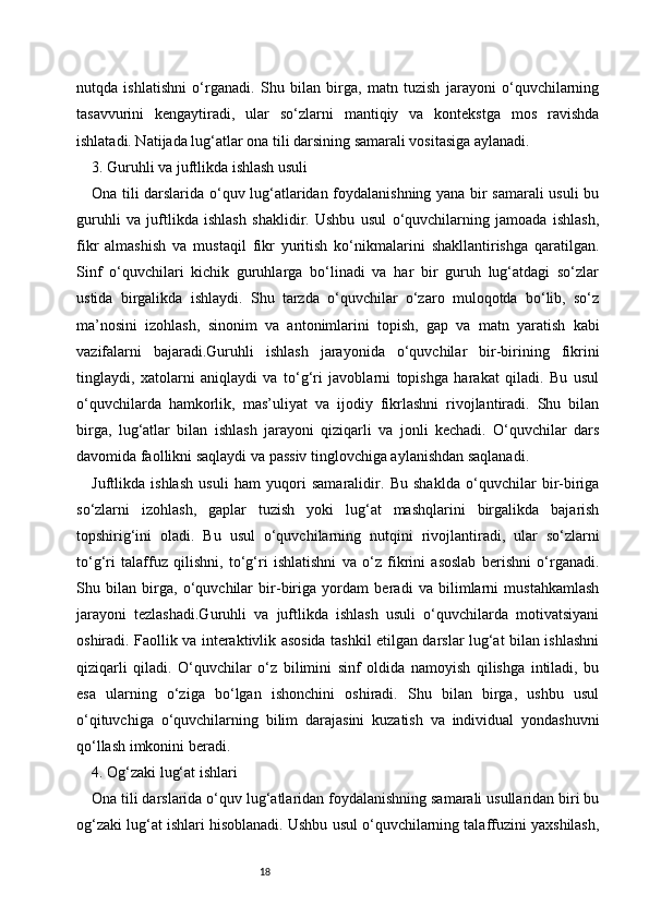 18nutqda   ishlatishni   o‘rganadi.   Shu   bilan   birga,   matn   tuzish   jarayoni   o‘quvchilarning
tasavvurini   kengaytiradi,   ular   so‘zlarni   mantiqiy   va   kontekstga   mos   ravishda
ishlatadi. Natijada lug‘atlar ona tili darsining samarali vositasiga aylanadi.
3. Guruhli va juftlikda ishlash usuli
Ona tili darslarida o‘quv lug‘atlaridan foydalanishning yana bir samarali usuli bu
guruhli   va   juftlikda   ishlash   shaklidir.   Ushbu   usul   o‘quvchilarning   jamoada   ishlash,
fikr   almashish   va   mustaqil   fikr   yuritish   ko‘nikmalarini   shakllantirishga   qaratilgan.
Sinf   o‘quvchilari   kichik   guruhlarga   bo‘linadi   va   har   bir   guruh   lug‘atdagi   so‘zlar
ustida   birgalikda   ishlaydi.   Shu   tarzda   o‘quvchilar   o‘zaro   muloqotda   bo‘lib,   so‘z
ma’nosini   izohlash,   sinonim   va   antonimlarini   topish,   gap   va   matn   yaratish   kabi
vazifalarni   bajaradi.Guruhli   ishlash   jarayonida   o‘quvchilar   bir-birining   fikrini
tinglaydi,   xatolarni   aniqlaydi   va   to‘g‘ri   javoblarni   topishga   harakat   qiladi.   Bu   usul
o‘quvchilarda   hamkorlik,   mas’uliyat   va   ijodiy   fikrlashni   rivojlantiradi.   Shu   bilan
birga,   lug‘atlar   bilan   ishlash   jarayoni   qiziqarli   va   jonli   kechadi.   O‘quvchilar   dars
davomida faollikni saqlaydi va passiv tinglovchiga aylanishdan saqlanadi.
Juftlikda   ishlash   usuli   ham   yuqori   samaralidir.   Bu   shaklda   o‘quvchilar   bir-biriga
so‘zlarni   izohlash,   gaplar   tuzish   yoki   lug‘at   mashqlarini   birgalikda   bajarish
topshirig‘ini   oladi.   Bu   usul   o‘quvchilarning   nutqini   rivojlantiradi,   ular   so‘zlarni
to‘g‘ri   talaffuz   qilishni,   to‘g‘ri   ishlatishni   va   o‘z   fikrini   asoslab   berishni   o‘rganadi.
Shu   bilan   birga,   o‘quvchilar   bir-biriga   yordam   beradi   va   bilimlarni   mustahkamlash
jarayoni   tezlashadi.Guruhli   va   juftlikda   ishlash   usuli   o‘quvchilarda   motivatsiyani
oshiradi. Faollik va interaktivlik asosida tashkil etilgan darslar lug‘at bilan ishlashni
qiziqarli   qiladi.   O‘quvchilar   o‘z   bilimini   sinf   oldida   namoyish   qilishga   intiladi,   bu
esa   ularning   o‘ziga   bo‘lgan   ishonchini   oshiradi.   Shu   bilan   birga,   ushbu   usul
o‘qituvchiga   o‘quvchilarning   bilim   darajasini   kuzatish   va   individual   yondashuvni
qo‘llash imkonini beradi.
4. Og‘zaki lug‘at ishlari
Ona tili darslarida o‘quv lug‘atlaridan foydalanishning samarali usullaridan biri bu
og‘zaki lug‘at ishlari hisoblanadi. Ushbu usul o‘quvchilarning talaffuzini yaxshilash, 