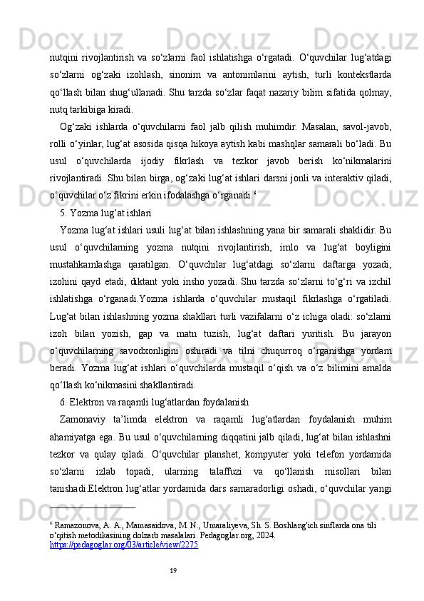 19nutqini   rivojlantirish   va   so‘zlarni   faol   ishlatishga   o‘rgatadi.   O‘quvchilar   lug‘atdagi
so‘zlarni   og‘zaki   izohlash,   sinonim   va   antonimlarini   aytish,   turli   kontekstlarda
qo‘llash bilan shug‘ullanadi. Shu tarzda so‘zlar faqat nazariy bilim sifatida qolmay,
nutq tarkibiga kiradi.
Og‘zaki   ishlarda   o‘quvchilarni   faol   jalb   qilish   muhimdir.   Masalan,   savol-javob,
rolli o‘yinlar, lug‘at asosida qisqa hikoya aytish kabi mashqlar samarali bo‘ladi. Bu
usul   o‘quvchilarda   ijodiy   fikrlash   va   tezkor   javob   berish   ko‘nikmalarini
rivojlantiradi. Shu bilan birga, og‘zaki lug‘at ishlari darsni jonli va interaktiv qiladi,
o‘quvchilar o‘z fikrini erkin ifodalashga o‘rganadi. 6
5. Yozma lug‘at ishlari
Yozma lug‘at ishlari usuli lug‘at bilan ishlashning yana bir samarali shaklidir. Bu
usul   o‘quvchilarning   yozma   nutqini   rivojlantirish,   imlo   va   lug‘at   boyligini
mustahkamlashga   qaratilgan.   O‘quvchilar   lug‘atdagi   so‘zlarni   daftarga   yozadi,
izohini   qayd   etadi,   diktant   yoki   insho   yozadi.   Shu   tarzda   so‘zlarni   to‘g‘ri   va   izchil
ishlatishga   o‘rganadi.Yozma   ishlarda   o‘quvchilar   mustaqil   fikrlashga   o‘rgatiladi.
Lug‘at  bilan ishlashning  yozma shakllari  turli  vazifalarni  o‘z ichiga oladi:  so‘zlarni
izoh   bilan   yozish,   gap   va   matn   tuzish,   lug‘at   daftari   yuritish.   Bu   jarayon
o‘quvchilarning   savodxonligini   oshiradi   va   tilni   chuqurroq   o‘rganishga   yordam
beradi.   Yozma   lug‘at   ishlari   o‘quvchilarda   mustaqil   o‘qish   va   o‘z   bilimini   amalda
qo‘llash ko‘nikmasini shakllantiradi.
6. Elektron va raqamli lug‘atlardan foydalanish
Zamonaviy   ta’limda   elektron   va   raqamli   lug‘atlardan   foydalanish   muhim
ahamiyatga ega. Bu usul o‘quvchilarning diqqatini jalb qiladi, lug‘at bilan ishlashni
tezkor   va   qulay   qiladi.   O‘quvchilar   planshet,   kompyuter   yoki   telefon   yordamida
so‘zlarni   izlab   topadi,   ularning   talaffuzi   va   qo‘llanish   misollari   bilan
tanishadi.Elektron lug‘atlar  yordamida dars  samaradorligi  oshadi, o‘quvchilar  yangi
6
 Ramazonova, A. A., Mamasaidova, M. N., Umaraliyeva, Sh. S. Boshlang'ich sinflarda ona tili 
o‘qitish metodikasining dolzarb masalalari. Pedagoglar.org, 2024. 
https://pedagoglar.org/03/article/view/2275   