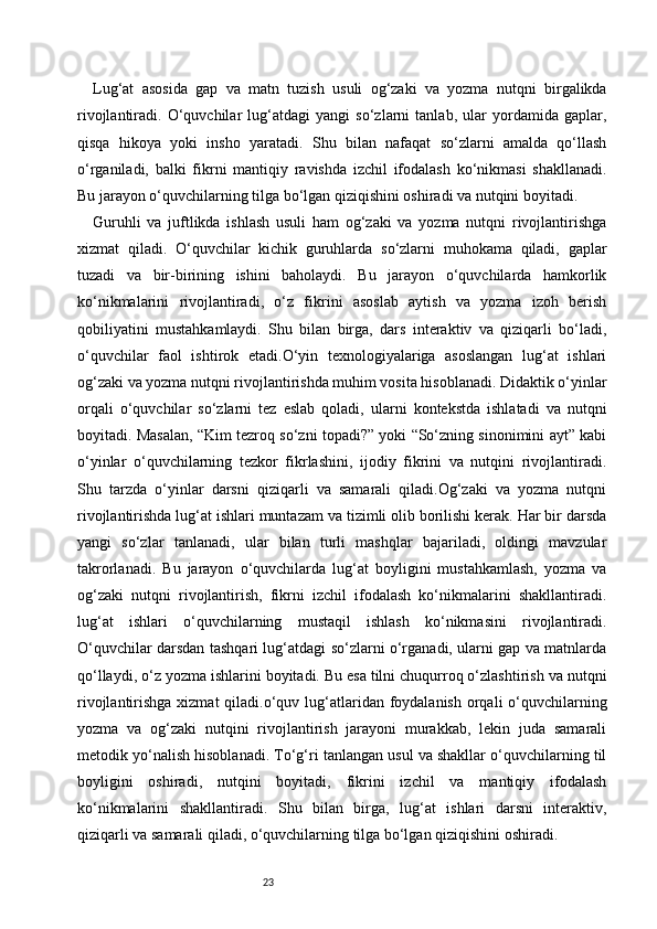 23Lug‘at   asosida   gap   va   matn   tuzish   usuli   og‘zaki   va   yozma   nutqni   birgalikda
rivojlantiradi.   O‘quvchilar   lug‘atdagi   yangi   so‘zlarni   tanlab,   ular   yordamida   gaplar,
qisqa   hikoya   yoki   insho   yaratadi.   Shu   bilan   nafaqat   so‘zlarni   amalda   qo‘llash
o‘rganiladi,   balki   fikrni   mantiqiy   ravishda   izchil   ifodalash   ko‘nikmasi   shakllanadi.
Bu jarayon o‘quvchilarning tilga bo‘lgan qiziqishini oshiradi va nutqini boyitadi.
Guruhli   va   juftlikda   ishlash   usuli   ham   og‘zaki   va   yozma   nutqni   rivojlantirishga
xizmat   qiladi.   O‘quvchilar   kichik   guruhlarda   so‘zlarni   muhokama   qiladi,   gaplar
tuzadi   va   bir-birining   ishini   baholaydi.   Bu   jarayon   o‘quvchilarda   hamkorlik
ko‘nikmalarini   rivojlantiradi,   o‘z   fikrini   asoslab   aytish   va   yozma   izoh   berish
qobiliyatini   mustahkamlaydi.   Shu   bilan   birga,   dars   interaktiv   va   qiziqarli   bo‘ladi,
o‘quvchilar   faol   ishtirok   etadi.O‘yin   texnologiyalariga   asoslangan   lug‘at   ishlari
og‘zaki va yozma nutqni rivojlantirishda muhim vosita hisoblanadi. Didaktik o‘yinlar
orqali   o‘quvchilar   so‘zlarni   tez   eslab   qoladi,   ularni   kontekstda   ishlatadi   va   nutqni
boyitadi. Masalan, “Kim tezroq so‘zni topadi?” yoki “So‘zning sinonimini ayt” kabi
o‘yinlar   o‘quvchilarning   tezkor   fikrlashini,   ijodiy   fikrini   va   nutqini   rivojlantiradi.
Shu   tarzda   o‘yinlar   darsni   qiziqarli   va   samarali   qiladi.Og‘zaki   va   yozma   nutqni
rivojlantirishda lug‘at ishlari muntazam va tizimli olib borilishi kerak. Har bir darsda
yangi   so‘zlar   tanlanadi,   ular   bilan   turli   mashqlar   bajariladi,   oldingi   mavzular
takrorlanadi.   Bu   jarayon   o‘quvchilarda   lug‘at   boyligini   mustahkamlash,   yozma   va
og‘zaki   nutqni   rivojlantirish,   fikrni   izchil   ifodalash   ko‘nikmalarini   shakllantiradi.
lug‘at   ishlari   o‘quvchilarning   mustaqil   ishlash   ko‘nikmasini   rivojlantiradi.
O‘quvchilar darsdan tashqari lug‘atdagi so‘zlarni o‘rganadi, ularni gap va matnlarda
qo‘llaydi, o‘z yozma ishlarini boyitadi. Bu esa tilni chuqurroq o‘zlashtirish va nutqni
rivojlantirishga xizmat  qiladi.o‘quv lug‘atlaridan foydalanish orqali  o‘quvchilarning
yozma   va   og‘zaki   nutqini   rivojlantirish   jarayoni   murakkab,   lekin   juda   samarali
metodik yo‘nalish hisoblanadi. To‘g‘ri tanlangan usul va shakllar o‘quvchilarning til
boyligini   oshiradi,   nutqini   boyitadi,   fikrini   izchil   va   mantiqiy   ifodalash
ko‘nikmalarini   shakllantiradi.   Shu   bilan   birga,   lug‘at   ishlari   darsni   interaktiv,
qiziqarli va samarali qiladi, o‘quvchilarning tilga bo‘lgan qiziqishini oshiradi. 