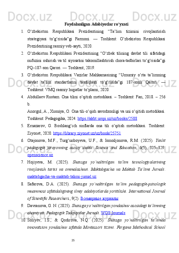 25Foydalanilgan  Adabiyotlar ro‘yxati
1. O‘zbekiston   Respublikasi   Prezidentining   “Ta’lim   tizimini   rivojlantirish
strategiyasi   to‘g‘risida”gi   Farmoni.   —   Toshkent:   O‘zbekiston   Respublikasi
Prezidentining rasmiy veb-sayti, 2020.
2. O‘zbekiston   Respublikasi   Prezidentining   “O‘zbek   tilining   davlat   tili   sifatidagi
nufuzini oshirish va til siyosatini takomillashtirish chora-tadbirlari to‘g‘risida”gi
PQ–187-son Qarori. — Toshkent, 2019.
3. O‘zbekiston   Respublikasi   Vazirlar   Mahkamasining   “Umumiy   o‘rta   ta’limning
davlat   ta’lim   standartlarini   tasdiqlash   to‘g‘risida”gi   187-sonli   Qarori.   —
Toshkent: VMQ rasmiy hujjatlar to‘plami, 2020.
4. Abdullaev Rustam.   Ona tilini o‘qitish metodikasi.   – Toshkent: Fan, 2018. – 256
b.
Anorgul, A., Xusniya, O.  Ona tili - o‘qish savodxonligi va uni o‘qitish metodikasi.
Toshkent: Pedagogika, 2024.  https://akbt.urspi.uz/uz/books/2588
5. Ernazarov,   G.   Boshlang‘ich   sinflarda   ona   tili   o‘qitish   metodikasi.   Toshkent:
Ziyonet, 2020.  https://library.ziyonet.uz/uz/book/25751
6. Otajonova,   M.F.,   Turg unboyeva,   U.F.,   &   Ismoiljonova,   R.M.   (2025).  ʻ Yaxlit
pedagogik   jarayonning   asosiy   shakli .   Science   and   Education ,   6(5),   325–329.
openscience.uz
7. Hojiyeva,   M.   (2025).   Shaxsga   yo‘naltirilgan   ta’lim   texnologiyalarining
rivojlanish   tarixi   va   ommalashuvi .   Maktabgacha   va   Maktab   Ta’limi   Jurnali .
maktabgacha-va-maktab-talimi-jurnal.uz
8. Safarova,   D.A.   (2025).   Shaxsga   yo’naltirilgan   ta’lim   pedagogik - psixologik
muammosi   sifatidaligining ilmiy  adabiyotlarda  yoritilishi .   International  Journal
of Scientific Researchers , 9(2).  Всемирные журналы
9. Davranova, G. N. (2025).  Shaxsga yo’naltirilgan yondashuv asosidagi ta’limning
ahamiyati .  Pedagogik Tadqiqotlar Jurnali .  WOS Journals
10. Soliyev,   I.S.,   &   Qodirova,   N.Q.   (2025).   Shaxsga   yo‘naltirilgan   ta’limda
innovatsion   yondashuv   sifatida   Montessori   tizimi .   Fergana   Methodical   School 