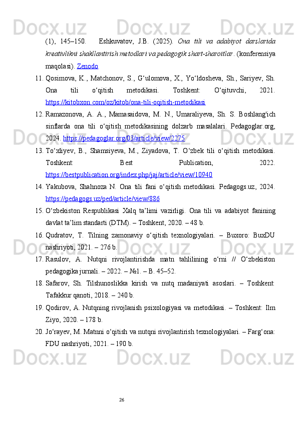 26(1),   145–150.       Eshkuvatov,   J.B.   (2025).   Ona   tili   va   adabiyot   darslarida
kreativlikni shakllantirish metodlari va pedagogik shart-sharoitlar . (konferensiya
maqolasi).  Zenodo
11. Qosimova,   K.,   Matchonov,   S.,   G‘ulomova,   X.,   Yo‘ldosheva,   Sh.,   Sariyev,   Sh.
Ona   tili   o‘qitish   metodikasi.   Toshkent:   O‘qituvchi,   2021.
https://kitobxon.com/oz/kitob/ona-tili-oqitish-metodikasi
12. Ramazonova,   A.   A.,   Mamasaidova,   M.   N.,   Umaraliyeva,   Sh.   S.   Boshlang'ich
sinflarda   ona   tili   o‘qitish   metodikasining   dolzarb   masalalari.   Pedagoglar.org,
2024.  https://pedagoglar.org/03/article/view/2275
13. To‘xliyev,   B.,   Shamsiyeva,   M.,   Ziyadova,   T.   O‘zbek   tili   o‘qitish   metodikasi.
Toshkent:   Best   Publication,   2022.
https://bestpublication.org/index.php/jaj/article/view/10940
14. Yakubova,   Shahnoza   N.   Ona   tili   fani   o‘qitish   metodikasi.   Pedagogs.uz,   2024.
https://pedagogs.uz/ped/article/view/886
15. O‘zbekiston   Respublikasi   Xalq   ta’limi   vazirligi.   Ona   tili   va   adabiyot   fanining
davlat ta’lim standarti (DTM). – Toshkent, 2020. – 48 b.
16. Qudratov,   T.   Tilning   zamonaviy   o‘qitish   texnologiyalari.   –   Buxoro:   BuxDU
nashriyoti, 2021. – 276 b.
17. Rasulov,   A.   Nutqni   rivojlantirishda   matn   tahlilining   o‘rni   //   O‘zbekiston
pedagogika jurnali. – 2022. – №1. – B. 45–52.
18. Safarov,   Sh.   Tilshunoslikka   kirish   va   nutq   madaniyati   asoslari.   –   Toshkent:
Tafakkur qanoti, 2018. – 240 b.
19. Qodirov,   A.   Nutqning   rivojlanish   psixologiyasi   va   metodikasi.   –   Toshkent:   Ilm
Ziyo, 2020. – 178 b.
20. Jo‘rayev, M. Matnni o‘qitish va nutqni rivojlantirish texnologiyalari. – Farg‘ona:
FDU nashriyoti, 2021. – 190 b. 
