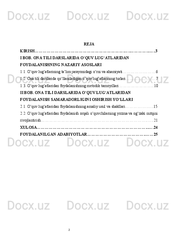 2 REJA
KIRISH ………………………………………………………….…..…………...…..3
I BOB. ONA TILI DARSLARIDA O‘QUV LUG‘ATLARIDAN 
FOYDALANISHNING NAZARIY ASOSLARI
1.1. O‘quv lug‘atlarining ta’lim jarayonidagi o‘rni va ahamiyati …………….………6
1.2. Ona tili darslarida qo‘llaniladigan o‘quv lug‘atlarining turlari ……………….….7
1.3. O‘quv lug‘atlaridan foydalanishning metodik tamoyillari ……………………...10
II BOB. ONA TILI DARSLARIDA O‘QUV LUG‘ATLARIDAN 
FOYDALANISH SAMARADORLIGINI OSHIRISH YO‘LLARI
2.1. O‘quv lug‘atlaridan foydalanishning amaliy usul va shakllari ………….….…..15
2.2. O‘quv lug‘atlaridan foydalanish orqali o‘quvchilarning yozma va og‘zaki nutqini
rivojlantirish ……………………………………………………………………..…..21
XULOSA……………………………… ………………………………………...….24
FOYDALANILGAN ADABIYOTLAR………………………… ………….. …… 25 