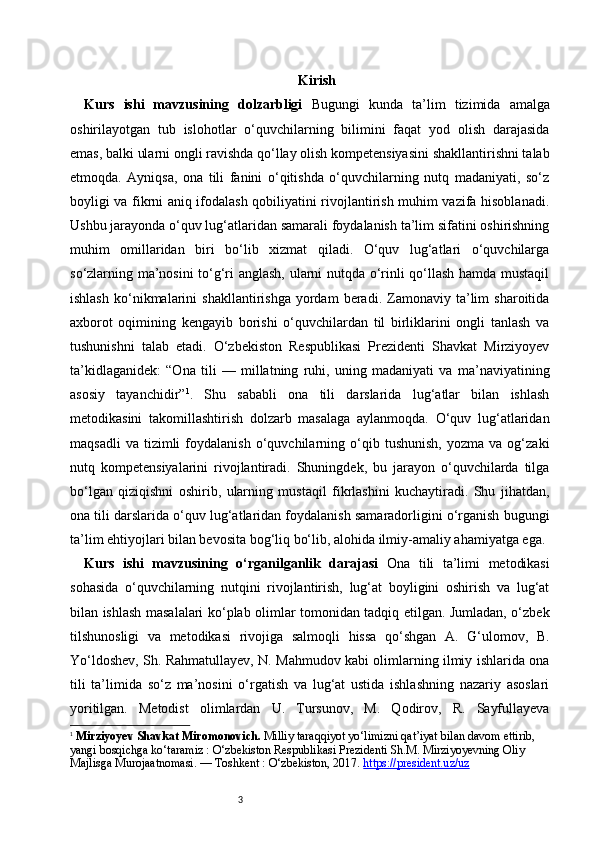 3 Kirish
Kurs   ishi   mavzusining   dolzarbligi   Bugungi   kunda   ta’lim   tizimida   amalga
oshirilayotgan   tub   islohotlar   o‘quvchilarning   bilimini   faqat   yod   olish   darajasida
emas, balki ularni ongli ravishda qo‘llay olish kompetensiyasini shakllantirishni talab
etmoqda.   Ayniqsa,   ona   tili   fanini   o‘qitishda   o‘quvchilarning   nutq   madaniyati,   so‘z
boyligi va fikrni aniq ifodalash qobiliyatini rivojlantirish muhim vazifa hisoblanadi.
Ushbu jarayonda o‘quv lug‘atlaridan samarali foydalanish ta’lim sifatini oshirishning
muhim   omillaridan   biri   bo‘lib   xizmat   qiladi.   O‘quv   lug‘atlari   o‘quvchilarga
so‘zlarning ma’nosini  to‘g‘ri anglash, ularni nutqda o‘rinli qo‘llash hamda mustaqil
ishlash   ko‘nikmalarini   shakllantirishga   yordam   beradi.   Zamonaviy   ta’lim   sharoitida
axborot   oqimining   kengayib   borishi   o‘quvchilardan   til   birliklarini   ongli   tanlash   va
tushunishni   talab   etadi.   O‘zbekiston   Respublikasi   Prezidenti   Shavkat   Mirziyoyev
ta’kidlaganidek:   “Ona   tili   —   millatning   ruhi,   uning   madaniyati   va   ma’naviyatining
asosiy   tayanchidir” 1
.   Shu   sababli   ona   tili   darslarida   lug‘atlar   bilan   ishlash
metodikasini   takomillashtirish   dolzarb   masalaga   aylanmoqda.   O‘quv   lug‘atlaridan
maqsadli   va   tizimli   foydalanish   o‘quvchilarning  o‘qib  tushunish,   yozma  va   og‘zaki
nutq   kompetensiyalarini   rivojlantiradi.   Shuningdek,   bu   jarayon   o‘quvchilarda   tilga
bo‘lgan   qiziqishni   oshirib,   ularning   mustaqil   fikrlashini   kuchaytiradi.   Shu   jihatdan,
ona tili darslarida o‘quv lug‘atlaridan foydalanish samaradorligini o‘rganish bugungi
ta’lim ehtiyojlari bilan bevosita bog‘liq bo‘lib, alohida ilmiy-amaliy ahamiyatga ega.
Kurs   ishi   mavzusining   o‘rganilganlik   darajasi   Ona   tili   ta’limi   metodikasi
sohasida   o‘quvchilarning   nutqini   rivojlantirish,   lug‘at   boyligini   oshirish   va   lug‘at
bilan ishlash masalalari ko‘plab olimlar tomonidan tadqiq etilgan. Jumladan, o‘zbek
tilshunosligi   va   metodikasi   rivojiga   salmoqli   hissa   qo‘shgan   A.   G‘ulomov,   B.
Yo‘ldoshev, Sh. Rahmatullayev, N. Mahmudov kabi olimlarning ilmiy ishlarida ona
tili   ta’limida   so‘z   ma’nosini   o‘rgatish   va   lug‘at   ustida   ishlashning   nazariy   asoslari
yoritilgan.   Metodist   olimlardan   U.   Tursunov,   M.   Qodirov,   R.   Sayfullayeva
1
  Mirziyoyev Shavkat Miromonovich.  Milliy taraqqiyot yo‘limizni qat’iyat bilan davom ettirib, 
yangi bosqichga ko‘taramiz : O‘zbekiston Respublikasi Prezidenti Sh.M. Mirziyoyevning Oliy 
Majlisga Murojaatnomasi. — Toshkent : O‘zbekiston, 2017.   https://president.uz/uz    