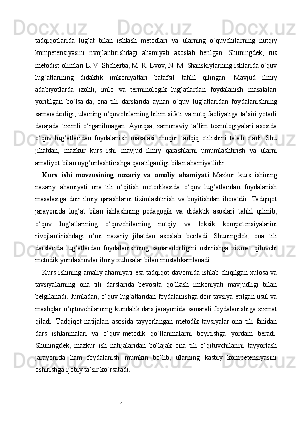 4tadqiqotlarida   lug‘at   bilan   ishlash   metodlari   va   ularning   o‘quvchilarning   nutqiy
kompetensiyasini   rivojlantirishdagi   ahamiyati   asoslab   berilgan.   Shuningdek,   rus
metodist olimlari L. V. Shcherba, M. R. Lvov, N. M. Shanskiylarning ishlarida o‘quv
lug‘atlarining   didaktik   imkoniyatlari   batafsil   tahlil   qilingan.   Mavjud   ilmiy
adabiyotlarda   izohli,   imlo   va   terminologik   lug‘atlardan   foydalanish   masalalari
yoritilgan   bo‘lsa-da,   ona   tili   darslarida   aynan   o‘quv   lug‘atlaridan   foydalanishning
samaradorligi, ularning o‘quvchilarning bilim sifati va nutq faoliyatiga ta’siri yetarli
darajada   tizimli   o‘rganilmagan.   Ayniqsa,   zamonaviy   ta’lim   texnologiyalari   asosida
o‘quv   lug‘atlaridan   foydalanish   masalasi   chuqur   tadqiq   etilishini   talab   etadi.   Shu
jihatdan,   mazkur   kurs   ishi   mavjud   ilmiy   qarashlarni   umumlashtirish   va   ularni
amaliyot bilan uyg‘unlashtirishga qaratilganligi bilan ahamiyatlidir.
Kurs   ishi   mavzusining   nazariy   va   amaliy   ahamiyati   Mazkur   kurs   ishining
nazariy   ahamiyati   ona   tili   o‘qitish   metodikasida   o‘quv   lug‘atlaridan   foydalanish
masalasiga   doir   ilmiy   qarashlarni   tizimlashtirish   va   boyitishdan   iboratdir.   Tadqiqot
jarayonida   lug‘at   bilan   ishlashning   pedagogik   va   didaktik   asoslari   tahlil   qilinib,
o‘quv   lug‘atlarining   o‘quvchilarning   nutqiy   va   leksik   kompetensiyalarini
rivojlantirishdagi   o‘rni   nazariy   jihatdan   asoslab   beriladi.   Shuningdek,   ona   tili
darslarida   lug‘atlardan   foydalanishning   samaradorligini   oshirishga   xizmat   qiluvchi
metodik yondashuvlar ilmiy xulosalar bilan mustahkamlanadi.
Kurs ishining amaliy ahamiyati esa tadqiqot davomida ishlab chiqilgan xulosa va
tavsiyalarning   ona   tili   darslarida   bevosita   qo‘llash   imkoniyati   mavjudligi   bilan
belgilanadi. Jumladan, o‘quv lug‘atlaridan foydalanishga doir tavsiya etilgan usul va
mashqlar o‘qituvchilarning kundalik dars jarayonida samarali foydalanishiga xizmat
qiladi.   Tadqiqot   natijalari   asosida   tayyorlangan   metodik   tavsiyalar   ona   tili   fanidan
dars   ishlanmalari   va   o‘quv-metodik   qo‘llanmalarni   boyitishga   yordam   beradi.
Shuningdek,   mazkur   ish   natijalaridan   bo‘lajak   ona   tili   o‘qituvchilarini   tayyorlash
jarayonida   ham   foydalanish   mumkin   bo‘lib,   ularning   kasbiy   kompetensiyasini
oshirishga ijobiy ta’sir ko‘rsatadi. 