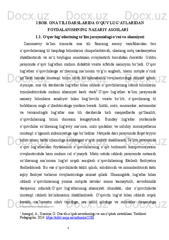 6I BOB. ONA TILI DARSLARIDA O‘QUV LUG‘ATLARIDAN
FOYDALANISHNING NAZARIY ASOSLARI
1.1. O‘quv lug‘atlarining ta’lim jarayonidagi o‘rni va ahamiyati
Zamonaviy   ta’lim   tizimida   ona   tili   fanining   asosiy   vazifalaridan   biri
o‘quvchilarning til haqidagi bilimlarini chuqurlashtirish, ularning nutq madaniyatini
shakllantirish   va   so‘z   boyligini   muntazam   rivojlantirib   borishdan   iboratdir.   Ushbu
jarayonda   o‘quv   lug‘atlari   muhim   didaktik   vosita   sifatida   namoyon   bo‘ladi.   O‘quv
lug‘atlari   o‘quvchilarga   so‘zlarning   ma’nosini   to‘g‘ri   anglash,   ularni   nutqda   o‘rinli
qo‘llash   hamda   mustaqil   bilim   olish   ko‘nikmalarini   rivojlantirishga   xizmat   qiladi.
Ayniqsa, ona tili darslarida lug‘atlar bilan ishlash o‘quvchilarning leksik bilimlarini
tizimlashtirishda   muhim   ahamiyat   kasb   etadi 2
.O‘quv   lug‘atlari   ta’lim   jarayonida
nazariy   bilimlarni   amaliyot   bilan   bog‘lovchi   vosita   bo‘lib,   o‘quvchining   til
birliklarini ongli o‘zlashtirishiga yordam beradi. Izohli, imlo, sinonimlar, antonimlar
va   terminologik   lug‘atlar   ona   tili   darslarida   turli   maqsadlarda   qo‘llanilib,
o‘quvchilarning   bilim   doirasini   kengaytiradi.   Bunday   lug‘atlar   yordamida
o‘quvchilar   so‘zlarning   lug‘aviy   ma’nosi,   imlo   qoidalari   va   uslubiy   xususiyatlarini
mustaqil o‘rganish imkoniyatiga ega bo‘ladilar. Natijada dars jarayonida faqat tayyor
bilim emas, balki izlanishga asoslangan o‘qish muhiti shakllanadi.Ta’lim jarayonida
o‘quv   lug‘atlaridan   foydalanish   o‘quvchilarning   o‘qib   tushunish   kompetensiyasini
rivojlantirishda   ham   muhim   rol   o‘ynaydi.   Matn   ustida   ishlash   jarayonida   notanish
so‘zlarning   ma’nosini   lug‘at   orqali   aniqlash   o‘quvchilarning   fikrlash   faoliyatini
faollashtiradi. Bu esa o‘quvchilarda tahlil qilish, solishtirish va umumlashtirish kabi
aqliy   faoliyat   turlarini   rivojlantirishga   xizmat   qiladi.   Shuningdek,   lug‘atlar   bilan
ishlash   o‘quvchilarning   yozma   nutqida   xatolar   sonini   kamaytirib,   savodxonlik
darajasini   oshiradi.O‘quv   lug‘atlarining   ahamiyati   shundaki,   ular   o‘quvchilarda
mustaqil   ishlash   ko‘nikmasini   shakllantiradi.   O‘quvchi   lug‘at   bilan   ishlash   orqali
kerakli   ma’lumotni   izlab   topishga,   uni   tahlil   qilishga   va   xulosalar   chiqarishga
2
 Anorgul, A., Xusniya, O. Ona tili - o‘qish savodxonligi va uni o‘qitish metodikasi. Toshkent: 
Pedagogika, 2024.  https://akbt.urspi.uz/uz/books/2588   