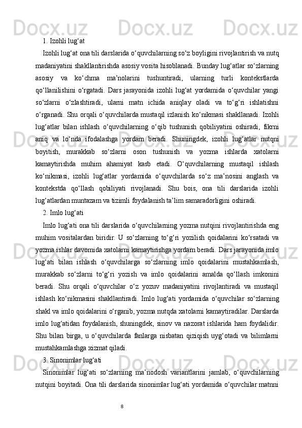 81. Izohli lug‘at
Izohli lug‘at ona tili darslarida o‘quvchilarning so‘z boyligini rivojlantirish va nutq
madaniyatini shakllantirishda asosiy vosita hisoblanadi. Bunday lug‘atlar so‘zlarning
asosiy   va   ko‘chma   ma’nolarini   tushuntiradi,   ularning   turli   kontekstlarda
qo‘llanilishini   o‘rgatadi.   Dars   jarayonida   izohli   lug‘at   yordamida   o‘quvchilar   yangi
so‘zlarni   o‘zlashtiradi,   ularni   matn   ichida   aniqlay   oladi   va   to‘g‘ri   ishlatishni
o‘rganadi. Shu orqali o‘quvchilarda mustaqil izlanish ko‘nikmasi shakllanadi. Izohli
lug‘atlar   bilan   ishlash   o‘quvchilarning   o‘qib   tushunish   qobiliyatini   oshiradi,   fikrni
aniq   va   lo‘nda   ifodalashga   yordam   beradi.   Shuningdek,   izohli   lug‘atlar   nutqni
boyitish,   murakkab   so‘zlarni   oson   tushunish   va   yozma   ishlarda   xatolarni
kamaytirishda   muhim   ahamiyat   kasb   etadi.   O‘quvchilarning   mustaqil   ishlash
ko‘nikmasi,   izohli   lug‘atlar   yordamida   o‘quvchilarda   so‘z   ma’nosini   anglash   va
kontekstda   qo‘llash   qobiliyati   rivojlanadi.   Shu   bois,   ona   tili   darslarida   izohli
lug‘atlardan muntazam va tizimli foydalanish ta’lim samaradorligini oshiradi.
2. Imlo lug‘ati
Imlo lug‘ati ona tili darslarida o‘quvchilarning yozma nutqini rivojlantirishda eng
muhim   vositalardan   biridir.   U   so‘zlarning   to‘g‘ri   yozilish   qoidalarini   ko‘rsatadi   va
yozma ishlar davomida xatolarni kamaytirishga yordam beradi. Dars jarayonida imlo
lug‘ati   bilan   ishlash   o‘quvchilarga   so‘zlarning   imlo   qoidalarini   mustahkamlash,
murakkab   so‘zlarni   to‘g‘ri   yozish   va   imlo   qoidalarini   amalda   qo‘llash   imkonini
beradi.   Shu   orqali   o‘quvchilar   o‘z   yozuv   madaniyatini   rivojlantiradi   va   mustaqil
ishlash   ko‘nikmasini   shakllantiradi.   Imlo   lug‘ati   yordamida   o‘quvchilar   so‘zlarning
shakl va imlo qoidalarini o‘rganib, yozma nutqda xatolarni kamaytiradilar. Darslarda
imlo lug‘atidan foydalanish,  shuningdek,  sinov  va  nazorat  ishlarida  ham  foydalidir.
Shu   bilan   birga,   u   o‘quvchilarda   fanlarga   nisbatan   qiziqish   uyg‘otadi   va   bilimlarni
mustahkamlashga xizmat qiladi.
3. Sinonimlar lug‘ati
Sinonimlar   lug‘ati   so‘zlarning   ma’nodosh   variantlarini   jamlab,   o‘quvchilarning
nutqini boyitadi. Ona tili darslarida sinonimlar lug‘ati yordamida o‘quvchilar matnni 