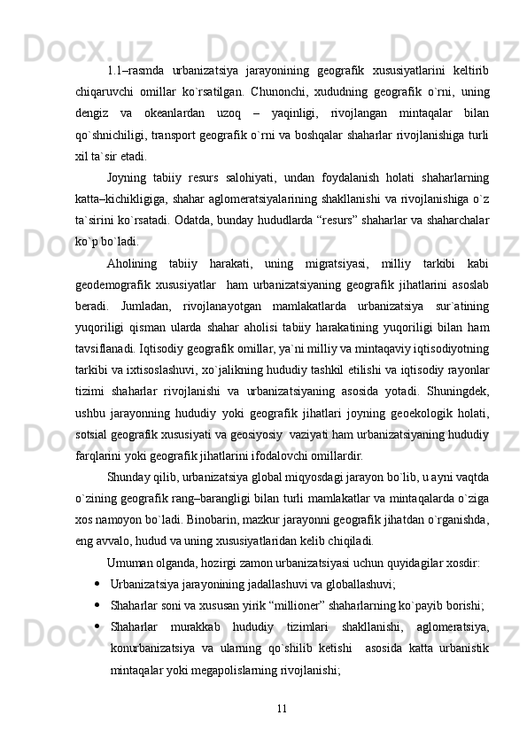 1.1–rasmda   urbanizatsiya   jarayonining   geografik   xususiyatlarini   keltirib
chiqaruvchi   omillar   kо`rsatilgan.   Chunonchi,   xududning   geografik   о`rni,   uning
dengiz   va   okeanlardan   uzoq   –   yaqinligi,   rivojlangan   mintaqalar   bilan
qо`shnichiligi, transport geografik о`rni va boshqalar shaharlar rivojlanishiga turli
xil ta`sir etadi.
Joyning   tabiiy   resurs   salohiyati,   undan   foydalanish   holati   shaharlarning
katta–kichikligiga, shahar  aglomeratsiyalarining shakllanishi  va rivojlanishiga о`z
ta`sirini kо`rsatadi. Odatda, bunday hududlarda “resurs” shaharlar va shaharchalar
kо`p bо`ladi.
Aholining   tabiiy   harakati,   uning   migratsiyasi,   milliy   tarkibi   kabi
geodemografik   xususiyatlar     ham   urbanizatsiyaning   geografik   jihatlarini   asoslab
beradi.   Jumladan,   rivojlanayotgan   mamlakatlarda   urbanizatsiya   sur`atining
yuqoriligi   qisman   ularda   shahar   aholisi   tabiiy   harakatining   yuqoriligi   bilan   ham
tavsiflanadi. Iqtisodiy geografik omillar, ya`ni milliy va mintaqaviy iqtisodiyotning
tarkibi va ixtisoslashuvi, xо`jalikning hududiy tashkil etilishi va iqtisodiy rayonlar
tizimi   shaharlar   rivojlanishi   va   urbanizatsiyaning   asosida   yotadi .   Shuningdek,
ushbu   jarayonning   hududiy   yoki   geografik   jihatlari   joyning   geoekologik   holati,
sotsial geografik xususiyati va geosiyosiy  vaziyati ham urbanizatsiyaning hududiy
farqlarini yoki geografik jihatlarini ifodalovchi omillardir.
Shunday qilib, urbanizatsiya global miqyosdagi jarayon bо`lib, u ayni vaqtda
о`zining geografik rang–barangligi bilan turli mamlakatlar va mintaqalarda о`ziga
xos namoyon bо`ladi. Binobarin, mazkur jarayonni geografik jihatdan о`rganishda,
eng avvalo, hudud va uning xususiyatlaridan kelib chiqiladi.
Umuman olganda, hozirgi zamon urbanizatsiyasi uchun quyidagilar xosdir:
 Urbanizatsiya jarayonining jadallashuvi va globallashuvi ;
 Shaharlar soni va xususan yirik “millioner” shaharlarning kо`payib   borishi;
 Shaharlar   murakkab   hududiy   tizimlari   shakllanishi,   aglomeratsiya,
konurbanizatsiya   va   ularning   qо`shilib   ketishi     asosida   katta   urbanistik
mintaqalar yoki megapolislarning rivojlanishi;
11 