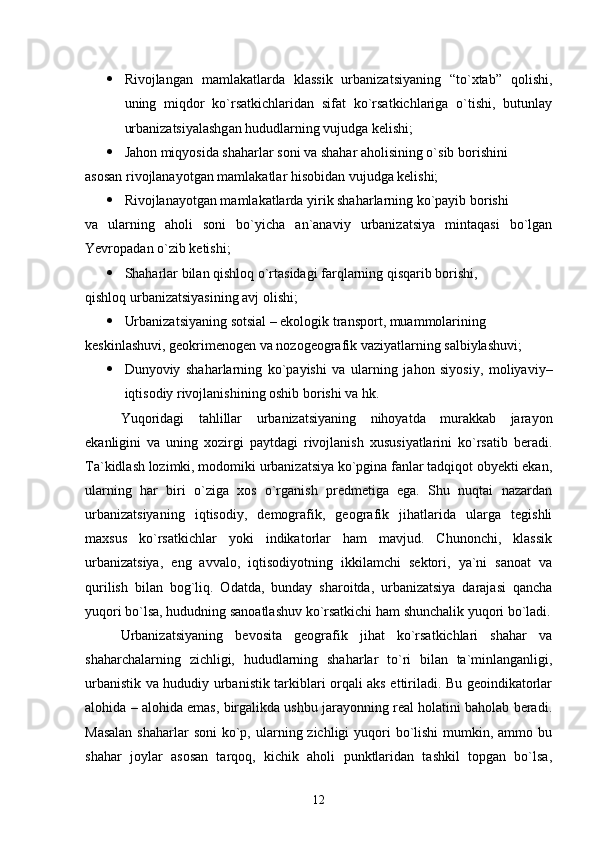  Rivojlangan   mamlakatlarda   klassik   urbanizatsiyaning   “tо`xtab”   qolishi,
uning   miqdor   kо`rsatkichlaridan   sifat   kо`rsatkichlariga   о`tishi,   butunlay
urbanizatsiyalashgan hududlarning vujudga kelishi;
 Jahon miqyosida shaharlar soni va shahar aholisining о`sib borishini 
asosan rivojlanayotgan mamlakatlar hisobidan vujudga kelishi;
 Rivojlanayotgan mamlakatlarda yirik shaharlarning kо`payib borishi
va   ularning   aholi   soni   bо`yicha   an`anaviy   urbanizatsiya   mintaqasi   bо`lgan
Yevropadan о`zib ketishi;
 Shaharlar bilan qishloq о`rtasidagi farqlarning qisqarib borishi, 
qishloq urbanizatsiyasining avj olishi;
 Urbanizatsiyaning sotsial – ekologik transport, muammolarining
keskinlashuvi, geokrimenogen va nozogeografik vaziyatlarning salbiylashuvi ;
 Dunyoviy   shaharlarning   kо`payishi   va   ularning   jahon   siyosiy,   moliyaviy–
iqtisodiy rivojlanishining oshib borishi va hk.
Yuqoridagi   tahlillar   urbanizatsiyaning   nihoyatda   murakkab   jarayon
ekanligini   va   uning   xozirgi   paytdagi   rivojlanish   xususiyatlarini   kо`rsatib   beradi.
Ta`kidlash lozimki, modomiki urbanizatsiya kо`pgina fanlar tadqiqot obyekti ekan,
ularning   har   biri   о`ziga   xos   о`rganish   predmetiga   ega.   Shu   nuqtai   nazardan
urbanizatsiyaning   iqtisodiy,   demografik,   geografik   jihatlarida   ularga   tegishli
maxsus   kо`rsatkichlar   yoki   indikatorlar   ham   mavjud.   Chunonchi,   klassik
urbanizatsiya,   eng   avvalo,   iqtisodiyotning   ikkilamchi   sektori,   ya`ni   sanoat   va
qurilish   bilan   bog`liq.   Odatda,   bunday   sharoitda,   urbanizatsiya   darajasi   qancha
yuqori bо`lsa, hududning sanoatlashuv kо`rsatkichi ham shunchalik yuqori bо`ladi.
Urbanizatsiyaning   bevosita   geografik   jihat   kо`rsatkichlari   shahar   va
shaharchalarning   zichligi,   hududlarning   shaharlar   tо`ri   bilan   ta`minlanganligi,
urbanistik va hududiy urbanistik tarkiblari orqali aks ettiriladi. Bu geoindikatorlar
alohida – alohida emas, birgalikda ushbu jarayonning real holatini baholab beradi.
Masalan  shaharlar  soni  kо`p, ularning zichligi  yuqori  bо`lishi  mumkin, ammo bu
shahar   joylar   asosan   tarqoq,   kichik   aholi   punktlaridan   tashkil   topgan   bо`lsa,
12 