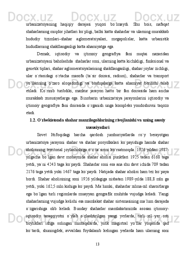 urbanizatsiyaning   haqiqiy   darajasi   yuqori   bо`lmaydi.   Shu   bois,   nafaqat
shaharlarning miqdor jihatlari kо`pligi, balki katta shaharlar va ularning murakkab
hududiy   tizimlari–shahar   aglomeratsiyalari,   megapolislar,   katta   urbanistik
hududlarning shakllanganligi katta ahamiyatga ega.
Demak,   iqtisodiy   va   ijtimoiy   geografiya   fani   nuqtai   nazaridan
urbanizatsiyani baholashda  shaharlar soni, ularning katta kichikligi, funksional va
genetik tiplari, shahar aglomeratsiyalarining shakllanganligi, shahar joylar zichligi,
ular   о`rtasidagi   о`rtacha   masofa   (ta`sir   doirasi,   radiusi),   shaharlar   va   transport
yо`llarining   о`zaro   aloqadorligi   va   boshqalarga   katta   ahamiyat   berilishi   talab
etiladi.   Kо`rinib   turibdiki,   mazkur   jarayon   hatto   bir   fan   doirasida   ham   ancha
murakkab   xususiyatlarga   ega.   Binobarin   urbanizatsiya   jarayonlarini   iqtisodiy   va
ijtimoiy   geografiya   fani   doirasida   о`rganish   unga   kompleks   yondoshuvni   taqozo
etadi.                   
1.2. О`zbekiston da  shahar manzilogohlarining rivojlanishi va  uning  asosiy
xususiyatlari
Sovet   Ittifoqidagi   barcha   qardosh   jumhuriyatlarda   rо`y   berayotgan
urbanizatsiya   jarayoni   shahar   va   shahar   posyolkalari   kо`payishiga   hamda   shahar
aholisining   territorial   joylashishiga   о`z   ta`sirini   kо`rsatmoqda.   1926   yildan   1987-
yilgacha   bо`lgan   davr   mobaynida   shahar   aholisi   punktlari   1925   tadan   6168   taga
yetdi, ya`ni 4243 taga kо`paydi. Shaharlar soni esa ana shu davr ichida 709 tadan
2176 taga yetdi yoki 1467 taga kо`paydi. Natijada shahar aholisi ham tez kо`paya
bordi.   Shahar   aholisining   soni   1926   yildagiga   nisbatan   1989-yilda   188,8   mln   ga
yetdi, yoki 162,5 mln kishiga kо`paydi. Ma`lumki, shaharlar xilma-xil sharoitlarga
ega   bо`lgan   turli   regionlarda   muayyan   geografik   muhitda   vujudga   keladi.   Yangi
shaharlarning vujudga kelishi esa mamlakat shahar sistemasining ma`lum darajada
о`zgarishiga   olib   keladi.   Bunday   shaharlar   mamlakatimizda   asosan   ijtimoiy-
iqtisodiy   taraqqiyotni   о`ylab   о`zlashtirilgan   yangi   yerlarda,   turli   xil   yer   osti
boyliklari   ishga   solingan   mintaqalarda,   yirik   magistral   yо`llar   yoqasida   qad
kо`tardi,   shuningdek,   avvaldan   foydalanib   kelingan   yerlarda   ham   ularning   soni
13 