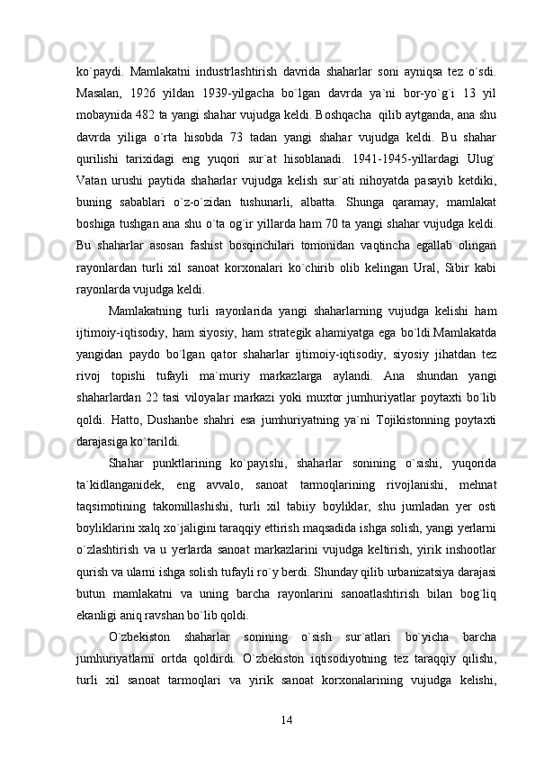 kо`paydi.   Mamlakatni   industrlashtirish   davrida   shaharlar   soni   ayniqsa   tez   о`sdi.
Masalan,   1926   yildan   1939-yilgacha   bо`lgan   davrda   ya`ni   bor-yо`g`i   13   yil
mobaynida 482 ta yangi shahar vujudga keldi. Boshqacha  qilib aytganda, ana shu
davrda   yiliga   о`rta   hisobda   73   tadan   yangi   shahar   vujudga   keldi.   Bu   shahar
qurilishi   tarixidagi   eng   yuqori   sur`at   hisoblanadi.   1941-1945-yillardagi   Ulug`
Vatan   urushi   paytida   shaharlar   vujudga   kelish   sur`ati   nihoyatda   pasayib   ketdiki,
buning   sabablari   о`z-о`zidan   tushunarli,   albatta.   Shunga   qaramay,   mamlakat
boshiga tushgan ana shu о`ta og`ir yillarda ham 70 ta yangi shahar vujudga keldi.
Bu   shaharlar   asosan   fashist   bosqinchilari   tomonidan   vaqtincha   egallab   olingan
rayonlardan   turli   xil   sanoat   korxonalari   kо`chirib   olib   kelingan   Ural,   Sibir   kabi
rayonlarda vujudga keldi. 
Mamlakatning   turli   rayonlarida   yangi   shaharlarning   vujudga   kelishi   ham
ijtimoiy-iqtisodiy,   ham   siyosiy,   ham   strategik   ahamiyatga   ega   bо`ldi.Mamlakatda
yangidan   paydo   bо`lgan   qator   shaharlar   ijtimoiy-iqtisodiy,   siyosiy   jihatdan   tez
rivoj   topishi   tufayli   ma`muriy   markazlarga   aylandi.   Ana   shundan   yangi
shaharlardan   22   tasi   viloyalar   markazi   yoki   muxtor   jumhuriyatlar   poytaxti   bо`lib
qoldi.   Hatto,   Dushanbe   shahri   esa   jumhuriyatning   ya`ni   Tojikistonning   poytaxti
darajasiga kо`tarildi.
Shahar   punktlarining   kо`payishi,   shaharlar   sonining   о`sishi,   yuqorida
ta`kidlanganidek,   eng   avvalo,   sanoat   tarmoqlarining   rivojlanishi,   mehnat
taqsimotining   takomillashishi,   turli   xil   tabiiy   boyliklar,   shu   jumladan   yer   osti
boyliklarini xalq xо`jaligini taraqqiy ettirish maqsadida ishga solish, yangi yerlarni
о`zlashtirish   va   u   yerlarda   sanoat   markazlarini   vujudga   keltirish,   yirik   inshootlar
qurish va ularni ishga solish tufayli rо`y berdi. Shunday qilib urbanizatsiya darajasi
butun   mamlakatni   va   uning   barcha   rayonlarini   sanoatlashtirish   bilan   bog`liq
ekanligi aniq ravshan bо`lib qoldi.
О`zbekiston   shaharlar   sonining   о`sish   sur`atlari   bо`yicha   barcha
jumhuriyatlarni   ortda   qoldirdi.   О`zbekiston   iqtisodiyotning   tez   taraqqiy   qilishi,
turli   xil   sanoat   tarmoqlari   va   yirik   sanoat   korxonalarining   vujudga   kelishi,
14 