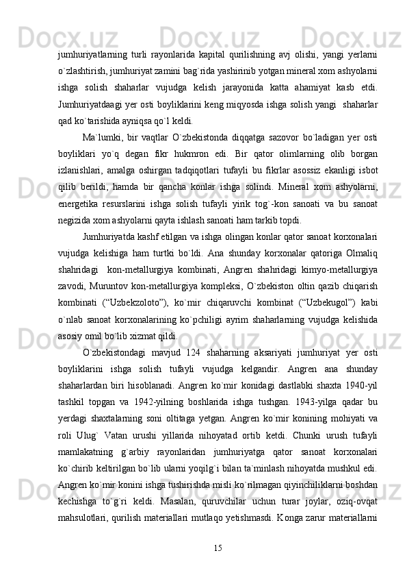 jumhuriyatlarning   turli   rayonlarida   kapital   qurilishning   avj   olishi,   yangi   yerlarni
о`zlashtirish, jumhuriyat zamini bag`rida yashirinib yotgan mineral xom ashyolarni
ishga   solish   shaharlar   vujudga   kelish   jarayonida   katta   ahamiyat   kasb   etdi.
Jumhuriyatdaagi yer osti boyliklarini keng miqyosda ishga solish yangi   shaharlar
qad kо`tarishida ayniqsa qо`l keldi.
Ma`lumki,   bir   vaqtlar   О`zbekistonda   diqqatga   sazovor   bо`ladigan   yer   osti
boyliklari   yо`q   degan   fikr   hukmron   edi.   Bir   qator   olimlarning   olib   borgan
izlanishlari,   amalga   oshirgan   tadqiqotlari   tufayli   bu   fikrlar   asossiz   ekanligi   isbot
qilib   berildi,   hamda   bir   qancha   konlar   ishga   solindi.   Mineral   xom   ashyolarni,
energetika   resurslarini   ishga   solish   tufayli   yirik   tog`-kon   sanoati   va   bu   sanoat
negizida xom ashyolarni qayta ishlash sanoati ham tarkib topdi.
Jumhuriyatda kashf etilgan va ishga olingan konlar qator sanoat korxonalari
vujudga   kelishiga   ham   turtki   bо`ldi.   Ana   shunday   korxonalar   qatoriga   Olmaliq
shahridagi     kon-metallurgiya   kombinati,   Angren   shahridagi   kimyo-metallurgiya
zavodi,   Muruntov   kon-metallurgiya   kompleksi,   О`zbekiston   oltin   qazib   chiqarish
kombinati   (“Uzbekzoloto”),   kо`mir   chiqaruvchi   kombinat   (“Uzbekugol”)   kabi
о`nlab   sanoat   korxonalarining   kо`pchiligi   ayrim   shaharlarning   vujudga   kelishida
asosiy omil bо`lib xizmat qildi.
О`zbekistondagi   mavjud   124   shaharning   aksariyati   jumhuriyat   yer   osti
boyliklarini   ishga   solish   tufayli   vujudga   kelgandir.   Angren   ana   shunday
shaharlardan   biri   hisoblanadi.   Angren   kо`mir   konidagi   dastlabki   shaxta   1940-yil
tashkil   topgan   va   1942-yilning   boshlarida   ishga   tushgan.   1943-yilga   qadar   bu
yerdagi   shaxtalarning   soni   oltitaga   yetgan.   Angren   kо`mir   konining   mohiyati   va
roli   Ulug`   Vatan   urushi   yillarida   nihoyatad   ortib   ketdi.   Chunki   urush   tufayli
mamlakatning   g`arbiy   rayonlaridan   jumhuriyatga   qator   sanoat   korxonalari
kо`chirib keltirilgan bо`lib ularni yoqilg`i bilan ta`minlash nihoyatda mushkul edi.
Angren kо`mir konini ishga tushirishda misli kо`rilmagan qiyinchiliklarni boshdan
kechishga   tо`g`ri   keldi.   Masalan,   quruvchilar   uchun   turar   joylar,   oziq-ovqat
mahsulotlari, qurilish materiallari mutlaqo yetishmasdi. Konga zarur materiallarni
15 