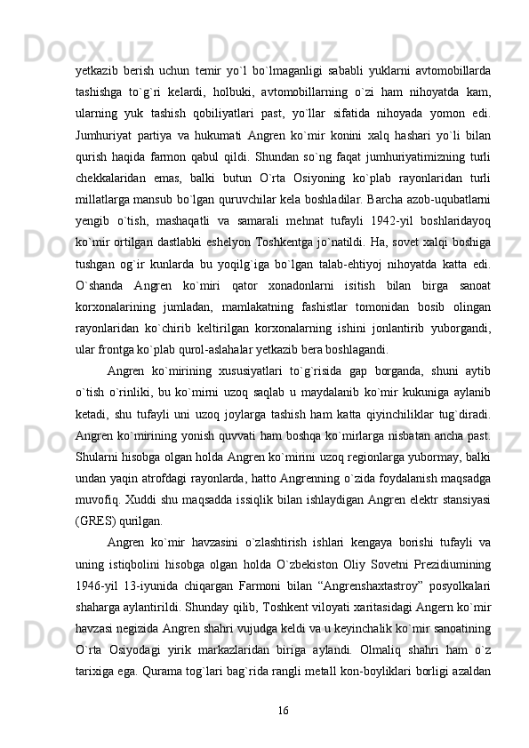 yetkazib   berish   uchun   temir   yо`l   bо`lmaganligi   sababli   yuklarni   avtomobillarda
tashishga   tо`g`ri   kelardi,   holbuki,   avtomobillarning   о`zi   ham   nihoyatda   kam,
ularning   yuk   tashish   qobiliyatlari   past,   yо`llar   sifatida   nihoyada   yomon   edi.
Jumhuriyat   partiya   va   hukumati   Angren   kо`mir   konini   xalq   hashari   yо`li   bilan
qurish   haqida   farmon   qabul   qildi.   Shundan   sо`ng   faqat   jumhuriyatimizning   turli
chekkalaridan   emas,   balki   butun   О`rta   Osiyoning   kо`plab   rayonlaridan   turli
millatlarga mansub bо`lgan quruvchilar kela boshladilar. Barcha azob-uqubatlarni
yengib   о`tish,   mashaqatli   va   samarali   mehnat   tufayli   1942-yil   boshlaridayoq
kо`mir  ortilgan dastlabki  eshelyon   Toshkentga  jо`natildi. Ha,  sovet  xalqi   boshiga
tushgan   og`ir   kunlarda   bu   yoqilg`iga   bо`lgan   talab-ehtiyoj   nihoyatda   katta   edi.
О`shanda   Angren   kо`miri   qator   xonadonlarni   isitish   bilan   birga   sanoat
korxonalarining   jumladan,   mamlakatning   fashistlar   tomonidan   bosib   olingan
rayonlaridan   kо`chirib   keltirilgan   korxonalarning   ishini   jonlantirib   yuborgandi,
ular frontga kо`plab qurol-aslahalar yetkazib bera boshlagandi.
Angren   kо`mirining   xususiyatlari   tо`g`risida   gap   borganda,   shuni   aytib
о`tish   о`rinliki,   bu   kо`mirni   uzoq   saqlab   u   maydalanib   kо`mir   kukuniga   aylanib
ketadi,   shu   tufayli   uni   uzoq   joylarga   tashish   ham   katta   qiyinchiliklar   tug`diradi.
Angren  kо`mirining yonish  quvvati  ham  boshqa  kо`mirlarga nisbatan  ancha  past.
Shularni hisobga olgan holda Angren kо`mirini uzoq regionlarga yubormay, balki
undan yaqin atrofdagi rayonlarda, hatto Angrenning о`zida foydalanish maqsadga
muvofiq.  Xuddi  shu   maqsadda   issiqlik  bilan  ishlaydigan   Angren  elektr  stansiyasi
(GRES) qurilgan.
Angren   kо`mir   havzasini   о`zlashtirish   ishlari   kengaya   borishi   tufayli   va
uning   istiqbolini   hisobga   olgan   holda   О`zbekiston   Oliy   Sovetni   Prezidiumining
1946-yil   13-iyunida   chiqargan   Farmoni   bilan   “Angrenshaxtastroy”   posyolkalari
shaharga aylantirildi. Shunday qilib, Toshkent viloyati xaritasidagi Angern kо`mir
havzasi negizida Angren shahri vujudga keldi va u keyinchalik kо`mir sanoatining
О`rta   Osiyodagi   yirik   markazlaridan   biriga   aylandi.   Olmaliq   shahri   ham   о`z
tarixiga ega. Qurama tog`lari bag`rida rangli metall kon-boyliklari borligi azaldan
16 