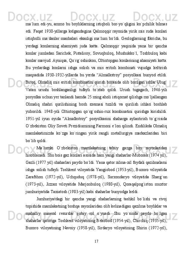 ma`lum   edi-yu,   ammo   bu   boyliklarning   istiqboli   bor-yо`qligini   kо`pchilik   bilmas
edi.  Faqat   1930-yillarga  kelgandagina   Qalmoqqir  rayonida  yirik  mis   ruda   konlari
istiqbolli ma`danlar manbalari ekanligi ma`lum bо`ldi. Geologlarning fikricha, bu
yerdagi   konlarning   ahamiyati   juda   katta.   Qalmoqqir   yaqinida   yana   bir   qancha
konlar   jumladan   Sarichek,   Pistalisoy,   Sovuqbuloq,   Mushukkо`l,   Toshbuloq   kabi
konlar mavjud. Ayniqsa, Qо`rg`oshinkon, Oltintopgan konlarining ahamiyati katta.
Bu   yerlardagi   konlarni   ishga   solish   va   mis   eritish   kombinati   vujudga   keltirish
maqsadida   1930-1932-yillarda   bu   yerda   “Almalkstroy”   posyolkasi   bunyod   etildi.
Biroq, Olmaliq mis eritish kombinatini qurish borasida  olib borilgan ishlar  Ulug`
Vatan   urushi   boshlanganligi   tufayli   tо`xtab   qoldi.   Urush   tugagach,   1946-yili
posyolka uchun yer tanlandi hamda 25 ming aholi istiqomat qilishga mо`ljallangan
Olmaliq   shahri   qurilishining   bosh   sxemasi   tuzildi   va   qurilish   ishlari   boshlab
yuborildi.   1948-yili   Oltintopgan   qо`rg`oshin-rux   kombinatini   qurishga   kirishildi.
1951-yil   iyun   oyida   “Almalkstroy”   posyolkasini   shaharga   aylantirish   tо`g`risida
О`zbekiston Oliy Soveti Prezidiumining Farmoni e`lon qilindi. Endilikda Olmaliq
mamlakatimizda   kо`zga   kо`ringan   yirik   rangli   metallurgiya   markazlaridan   biri
bо`lib qoldi.
Ma`lumki   О`zbekiston   mamlakatning   tabiiy   gazga   boy   rayonlaridan
hisoblanadi. Shu bois gaz konlari asosida ham yangi shaharlar-Muborak (1974 yil),
Gazli (1977 yil) shaharlari paydo bо`ldi. Yana qator xilma-xil foydali qazilmalarni
ishga  solish  tufayli   Toshkent   viloyatida  Yangiobod  (1953-yil),  Buxoro  viloyatida
Zarafshon   (1972-yil),   Uchquduq   (1978-yil),   Surxondaryo   viloyatida   Sharg`un
(1973-yil),   Jizzax   viloyatida   Marjonbuloq   (1980-yil),   Qoraqalpog`iston   muxtor
jumhuriyatida Taxiatosh (1983-yil) kabi shaharlar bunyodga keldi.
Jumhuriyatdagi   bir   qancha   yangi   shaharlarning   tashkil   bо`lishi   va   rivoj
topishida mamlakatning boshqa rayonlaridan olib kelinadigan qazilma boyliklar va
mahalliy   mineral   resurslar   ijobiy   rol   о`ynadi.   Shu   yо`sinda   paydo   bо`lgan
shaharlar qatoriga Toshkent viloyatining Bekobod (1954-yil), Chirchiq (1935-yil),
Buxoro   viloyatining   Navoiy   (1958-yil),   Sirdaryo   viloyatining   Shirin   (1972-yil),
17 