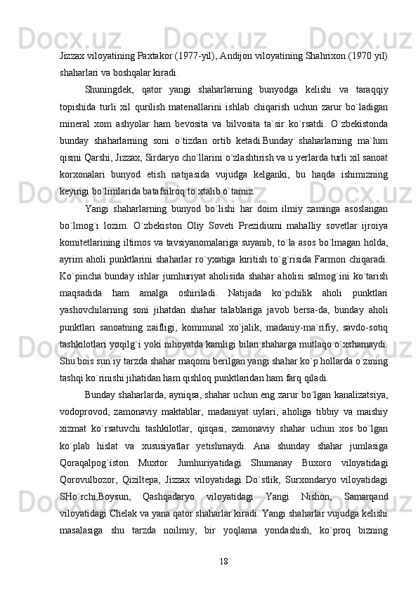 Jizzax viloyatining Paxtakor (1977-yil), Andijon viloyatining Shahrixon (1970 yil)
shaharlari va boshqalar kiradi.
Shuningdek,   qator   yangi   shaharlarning   bunyodga   kelishi   va   taraqqiy
topishida   turli   xil   qurilish   materiallarini   ishlab   chiqarish   uchun   zarur   bо`ladigan
mineral   xom   ashyolar   ham   bevosita   va   bilvosita   ta`sir   kо`rsatdi.   О`zbekistonda
bunday   shaharlarning   soni   о`tizdan   ortib   ketadi.Bunday   shaharlarning   ma`lum
qismi Qarshi, Jizzax, Sirdaryo chо`llarini о`zlashtirish va u yerlarda turli xil sanoat
korxonalari   bunyod   etish   natijasida   vujudga   kelganki,   bu   haqda   ishimizning
keyingi bо`limlarida batafsilroq tо`xtalib о`tamiz.
Yangi   shaharlarning   bunyod   bо`lishi   har   doim   ilmiy   zaminga   asoslangan
bо`lmog`i   lozim.   О`zbekiston   Oliy   Soveti   Prezidiumi   mahalliy   sovetlar   ijroiya
komitetlarining iltimos va tavsiyanomalariga suyanib, tо`la asos bо`lmagan holda,
ayrim   aholi  punktlarini  shaharlar   rо`yxatiga  kiritish  tо`g`risida  Farmon  chiqaradi.
Kо`pincha   bunday   ishlar   jumhuriyat   aholisida   shahar   aholisi   salmog`ini   kо`tarish
maqsadida   ham   amalga   oshiriladi.   Natijada   kо`pchilik   aholi   punktlari
yashovchilarning   soni   jihatdan   shahar   talablariga   javob   bersa-da,   bunday   aholi
punktlari   sanoatning   zaifligi,   kommunal   xо`jalik,   madaniy-ma`rifiy,   savdo-sotiq
tashkilotlari yoqilg`i yoki nihoyatda kamligi bilan shaharga mutlaqo о`xshamaydi.
Shu bois sun`iy tarzda shahar maqomi berilgan yangi shahar kо`p hollarda о`zining
tashqi kо`rinishi jihatidan ham qishloq punktlaridan ham farq qiladi.
Bunday shaharlarda, ayniqsa, shahar uchun eng zarur bо`lgan kanalizatsiya,
vodoprovod,   zamonaviy   maktablar,   madaniyat   uylari,   aholiga   tibbiy   va   maishiy
xizmat   kо`rsatuvchi   tashkilotlar,   qisqasi,   zamonaviy   shahar   uchun   xos   bо`lgan
kо`plab   hislat   va   xususiyatlar   yetishmaydi.   Ana   shunday   shahar   jumlasiga
Qoraqalpog`iston   Muxtor   Jumhuriyatidagi   Shumanay   Buxoro   viloyatidagi
Qorovulbozor,   Qiziltepa,   Jizzax   viloyatidagi   Dо`stlik,   Surxondaryo   viloyatidagi
SHо`rchi,Boysun,   Qashqadaryo   viloyatidagi   Yangi   Nishon,   Samarqand
viloyatidagi Chelak va yana qator shaharlar kiradi. Yangi shaharlar vujudga kelishi
masalasiga   shu   tarzda   noilmiy,   bir   yoqlama   yondashish,   kо`proq   bizning
18 