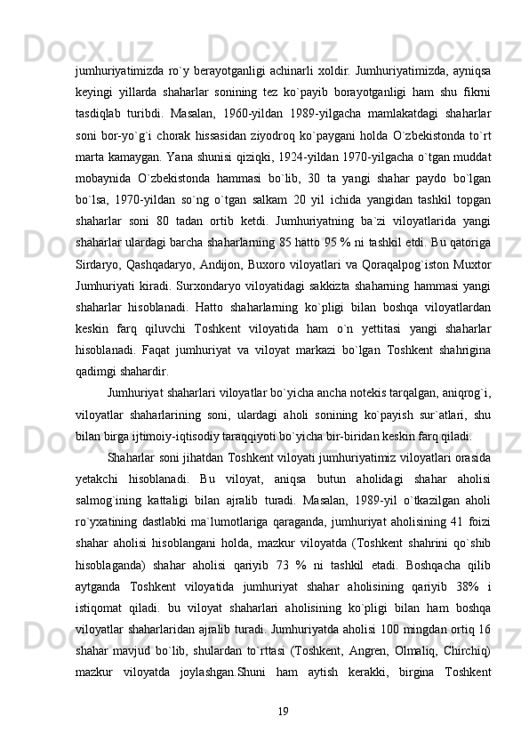 jumhuriyatimizda   rо`y   berayotganligi   achinarli   xoldir.   Jumhuriyatimizda,   ayniqsa
keyingi   yillarda   shaharlar   sonining   tez   kо`payib   borayotganligi   ham   shu   fikrni
tasdiqlab   turibdi.   Masalan,   1960-yildan   1989-yilgacha   mamlakatdagi   shaharlar
soni   bor-yо`g`i   chorak   hissasidan   ziyodroq   kо`paygani   holda   О`zbekistonda   tо`rt
marta kamaygan. Yana shunisi  qiziqki, 1924-yildan 1970-yilgacha о`tgan muddat
mobaynida   О`zbekistonda   hammasi   bо`lib,   30   ta   yangi   shahar   paydo   bо`lgan
bо`lsa,   1970-yildan   sо`ng   о`tgan   salkam   20   yil   ichida   yangidan   tashkil   topgan
shaharlar   soni   80   tadan   ortib   ketdi.   Jumhuriyatning   ba`zi   viloyatlarida   yangi
shaharlar ulardagi barcha shaharlarning 85 hatto 95 % ni tashkil etdi. Bu qatoriga
Sirdaryo,   Qashqadaryo,   Andijon,   Buxoro   viloyatlari   va   Qoraqalpog`iston   Muxtor
Jumhuriyati   kiradi.   Surxondaryo   viloyatidagi   sakkizta   shaharning   hammasi   yangi
shaharlar   hisoblanadi.   Hatto   shaharlarning   kо`pligi   bilan   boshqa   viloyatlardan
keskin   farq   qiluvchi   Toshkent   viloyatida   ham   о`n   yettitasi   yangi   shaharlar
hisoblanadi.   Faqat   jumhuriyat   va   viloyat   markazi   bо`lgan   Toshkent   shahrigina
qadimgi shahardir.
Jumhuriyat shaharlari viloyatlar bо`yicha ancha notekis tarqalgan, aniqrog`i,
viloyatlar   shaharlarining   soni,   ulardagi   aholi   sonining   kо`payish   sur`atlari,   shu
bilan birga ijtimoiy-iqtisodiy taraqqiyoti bо`yicha bir-biridan keskin farq qiladi.
Shaharlar soni jihatdan Toshkent viloyati jumhuriyatimiz viloyatlari orasida
yetakchi   hisoblanadi.   Bu   viloyat,   aniqsa   butun   aholidagi   shahar   aholisi
salmog`ining   kattaligi   bilan   ajralib   turadi.   Masalan,   1989-yil   о`tkazilgan   aholi
rо`yxatining   dastlabki   ma`lumotlariga   qaraganda,   jumhuriyat   aholisining   41   foizi
shahar   aholisi   hisoblangani   holda,   mazkur   viloyatda   (Toshkent   shahrini   qо`shib
hisoblaganda)   shahar   aholisi   qariyib   73   %   ni   tashkil   etadi.   Boshqacha   qilib
aytganda   Toshkent   viloyatida   jumhuriyat   shahar   aholisining   qariyib   38%   i
istiqomat   qiladi.   bu   viloyat   shaharlari   aholisining   kо`pligi   bilan   ham   boshqa
viloyatlar shaharlaridan ajralib turadi. Jumhuriyatda aholisi  100 mingdan ortiq 16
shahar   mavjud   bо`lib,   shulardan   tо`rttasi   (Toshkent,   Angren,   Olmaliq,   Chirchiq)
mazkur   viloyatda   joylashgan.Shuni   ham   aytish   kerakki,   birgina   Toshkent
19 