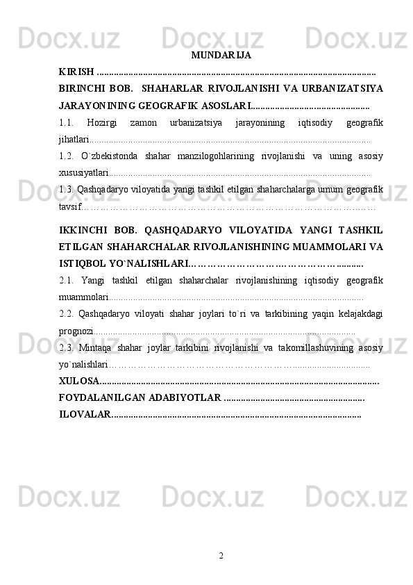 MUNDARIJA
KIRISH ....................................................................................... ... ......................... 
BIRINCHI   BOB.     SHAHARLAR   RIVOJLANISHI   VA   URBANIZATSIYA
JARAYONINING GEOGRAFIK ASOSLARI........................... ...... ................ 
1.1.   Hozirgi   zamon   urbanizatsiya   jarayonining   iqtisodiy   geografik
jihatlari........................................................................ ....... .....................................
1.2.   О`zbekistonda   shahar   manzilogohlarining   rivojlanishi   va   uning   asosiy
xususiyatlari............................................................................................................ 
1.3. Qashqadaryo viloyatida yangi tashkil etilgan shaharchalarga umum geografik
tavsif…………………………………………………………………………..……
IKKINCHI   BOB.   QASHQADARYO   VILOYATIDA   YANGI   TASHKIL
ETILGAN SHAHARCHALAR RIVOJLANISHINING MUAMMOLARI VA
ISTIQBOL YО`NALISHLARI……………………….………………........... 
2.1.   Yangi   tashkil   etilgan   shaharchalar   rivojlanishining   iqtisodiy   geografik
muammolari......................................................................................................... 
2.2.   Qashqadaryo   viloyati   shahar   joylari   tо`ri   va   tarkibining   yaqin   kelajakdagi
prognozi............................................................................................................ 
2.3.   Mintaqa   shahar   joylar   tarkibini   rivojlanishi   va   takomillashuvining   asosiy
yо`nalishlari ………………………………………………… ................................ 
XULOSA................................................ ....................... ............................................
FOYDALANILGAN ADABIYOTLAR .... . .....................................................  
ILOVALAR.......................................................................................................  
2 