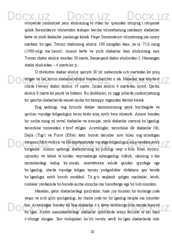 viloyatida   jumhuriyat   jami   aholisining   tо`rtdan   bir   qismidan   ortiqrog`i   istiqomat
qiladi.Surxondaryo viloyatidan tashqari  barcha viloyatlarning markaziy  shaharlari
katta va yirik shaharlar jumlasiga kiradi. Faqat Surxondaryo viloyatining ma`muriy
markazi   bо`lgan   Termiz   shahrining   aholisi   100   mingdan   kam,   ya`ni   75,6   ming
(1988-yilgi   ma`lumot).   Ammo   katta   va   yirik   shaharlar   ham   aholisining   soni
Termiz shahri aholisi sonidan 30 marta, Samarqand shahri aholisidan-5, Namangan
shahri aholisidan – 4 marta kо`p. 
О`zbekiston shahar aholisi qariyib 30 yil mobaynida uch martadan kо`proq
ortgan bо`lsa, ayrim shaharlar aholisi bundan ham tez о`sdi. Masalan, ana shu davr
ichida   Navoiy   shahri   aholisi   19   marta,   Jizzax   aholisi   6   martadan   ziyod,   Qarshi
aholisi 8 marta kо`paydi va hokazo. Bu shubhasiz, sо`nggi yillarda jumhuriyatning
bir qancha shaharlarida sanoat ancha tez taraqqiy etganidan dalolat beradi.
Eng   qadimgi,   eng   birinchi   shahar   zaminimizning   qaysi   burchagida   va
qachon   vujudga   kelganligini   biron   kishi   aniq   aytib   bera   olmaydi.   Ammo   bundan
bir  necha ming yil avval  shaharlar  va ayniqsa,  yirik shaharlar mavjud bо`lganligi
tarixchilar   tomonidan   e`tirof   etilgan.   Arxeologlar,   tarixchilar   ilk   shaharlar   Nil,
Dajla   (Tigr)   va   Furot   (Efrat)   kabi   buyuk   daryolar   suvi   bilan   sug`oriladigan
serunum Misr vodiysi va Mesopotamiyada vujudga kelganligini aniq-ravshan aytib
berganlar.   Ammo   qadimgi   shaharlarning   kо`pchiligi   vaqt   о`tishi   bilan   siyosiy,
iqtisodiy   va   tabiat   ta`siridan   vayronalarga   aylanganligi   tufayli,   ularning   о`sha
zamonlardagi   tashqi   kо`rinishi,   arxitekturasi   aslida   qanday   qiyofaga   ega
bо`lganligi,   ularda   vujudga   kelgan   tarixiy   yodgorliklar   obdalarni   qay   tarzda
bо`lganligni   aytib   berish   mushkul.   Tо`g`ri   saqlanib   qolgan   manbalar,   kitob,
risolalar yordamida bu borada ancha-muncha ma`lumotlarga ega bо`lish mumkin.
Masalan, qator shaharlardagi qurilishlar, turar joy binolari bir-birlariga juda
yaqin va zich qilib qurilganligi, kо`chalar juda tor bо`lganligi haqida ma`lumotlar
bor. Arxeologlar bunday kо`hna shaharlar о`z davri talablariga mos tarzda bunyod
bо`lgan.   Ayrim   mamlakatlardagi   shaharlar   qurilishida   tabiiy   kuchlar   ta`siri   ham
e`tiborga   olingan.   Suv   toshqinlari   bо`lib   turishi   xavfi   bо`lgan   shaharlarda   turli
20 