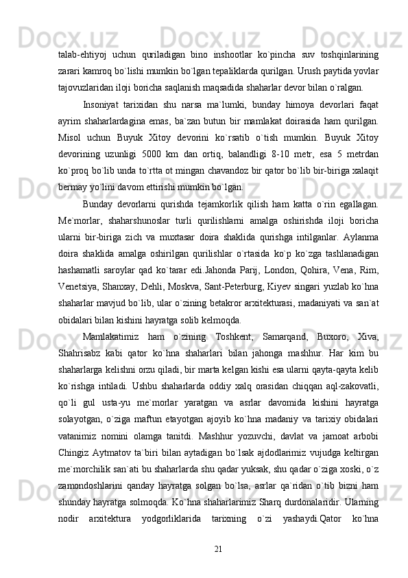 talab-ehtiyoj   uchun   quriladigan   bino   inshootlar   kо`pincha   suv   toshqinlarining
zarari kamroq bо`lishi mumkin bо`lgan tepaliklarda qurilgan. Urush paytida yovlar
tajovuzlaridan iloji boricha saqlanish maqsadida shaharlar devor bilan о`ralgan.
Insoniyat   tarixidan   shu   narsa   ma`lumki,   bunday   himoya   devorlari   faqat
ayrim   shaharlardagina   emas,   ba`zan   butun   bir   mamlakat   doirasida   ham   qurilgan.
Misol   uchun   Buyuk   Xitoy   devorini   kо`rsatib   о`tish   mumkin.   Buyuk   Xitoy
devorining   uzunligi   5000   km   dan   ortiq,   balandligi   8-10   metr,   esa   5   metrdan
kо`proq bо`lib unda tо`rtta ot mingan chavandoz bir qator bо`lib bir-biriga xalaqit
bermay yо`lini davom ettirishi mumkin bо`lgan.
Bunday   devorlarni   qurishda   tejamkorlik   qilish   ham   katta   о`rin   egallagan.
Me`morlar,   shaharshunoslar   turli   qurilishlarni   amalga   oshirishda   iloji   boricha
ularni   bir-biriga   zich   va   muxtasar   doira   shaklida   qurishga   intilganlar.   Aylanma
doira   shaklida   amalga   oshirilgan   qurilishlar   о`rtasida   kо`p   kо`zga   tashlanadigan
hashamatli   saroylar   qad   kо`tarar   edi.Jahonda   Parij,   London,   Qohira,   Vena,   Rim,
Venetsiya, Shanxay, Dehli, Moskva, Sant-Peterburg, Kiyev singari yuzlab kо`hna
shaharlar mavjud bо`lib, ular о`zining betakror arxitekturasi, madaniyati va san`at
obidalari bilan kishini hayratga solib kelmoqda.
Mamlakatimiz   ham   о`zining   Toshkent,   Samarqand,   Buxoro,   Xiva,
Shahrisabz   kabi   qator   kо`hna   shaharlari   bilan   jahonga   mashhur.   Har   kim   bu
shaharlarga kelishni orzu qiladi, bir marta kelgan kishi esa ularni qayta-qayta kelib
kо`rishga   intiladi.   Ushbu   shaharlarda   oddiy   xalq   orasidan   chiqqan   aql-zakovatli,
qо`li   gul   usta-yu   me`morlar   yaratgan   va   asrlar   davomida   kishini   hayratga
solayotgan,   о`ziga   maftun   etayotgan   ajoyib   kо`hna   madaniy   va   tarixiy   obidalari
vatanimiz   nomini   olamga   tanitdi.   Mashhur   yozuvchi,   davlat   va   jamoat   arbobi
Chingiz   Aytmatov   ta`biri   bilan   aytadigan   bо`lsak   ajdodlarimiz   vujudga   keltirgan
me`morchilik san`ati bu shaharlarda shu qadar yuksak, shu qadar о`ziga xoski, о`z
zamondoshlarini   qanday   hayratga   solgan   bо`lsa,   asrlar   qa`ridan   о`tib   bizni   ham
shunday hayratga solmoqda. Kо`hna shaharlarimiz Sharq durdonalaridir. Ularning
nodir   arxitektura   yodgorliklarida   tarixning   о`zi   yashaydi.Qator   kо`hna
21 