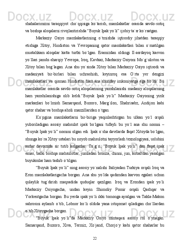 shahalarimizni   taraqqiyot   chо`qqisiga   kо`tarish,   mamlakatlar   orasida   savdo-sotiq
va boshqa aloqalarni rivojlantirishda “Buyuk Ipak yо`li” ijobiy ta`sr kо`rsatgan.
Markaziy   Osiyo   mamlakatlarining   о`tmishda   iqtisodiy   jihatdan   taraqqiy
etishiga   Xitoy,   Hindiston   va   Yevropaning   qator   mamlakatlari   bilan   о`rnatilgan
mustahkam   aloqalar   katta   turtki   bо`lgan.   Eramizdan   oldingi   II-asrdayoq   karvon
yо`llari janubi-sharqiy Yevropa, Iroq, Kavkaz, Markaziy Osiyoni Mо`g`uliston va
Xitoy  bilan  bog`lagan.   Ana  shu  yо`sinda  Xitoy  bilan  Markaziy   Osiyo  iqtisodi   va
madaniyati   bir-birlari   bilan   uchrashish,   keyinroq   esa   О`rta   yer   dengizi
mamlakatlari   va   qisman   Hindiston   ham   ana   shunday   imkoniyatga   ega   bо`ldi.   Bu
mamlakatlar orasida savdo-sotiq aloqalarining yaxshilanishi madaniy aloqalarning
ham   yaxshilanishiga   olib   keldi.“Buyuk   Ipak   yо`li”   Markaziy   Osiyoning   yirik
markazlari   bо`lmish   Samarqand,   Buxoro,   Marg`ilon,   Shahrisabz,   Andijon   kabi
qator shahar va boshqa aholi manzillaridan о`tgan.
Kо`pgina   mamlakatlarni   bir-biriga   yaqinlashtirgan   bu   ulkan   yо`l   orqali
yuboriladigan   asosiy   mahsulot   ipak   bо`lgani   tufayli   bu   yо`l   ana   shu   nomni   –
“Buyuk Ipak yо`li” nomini olgan edi. Ipak о`sha davrlarda faqat Xitoyda bо`lgan,
shunga kо`ra Xitoy ustalari bu noyob mahsulotni tayyorlash texnologiyasi, uslubini
asrlar   davomida   sir   tutib   kelganlar.   Tо`g`ri,   “Buyuk   Ipak   yо`li”   dan   faqat   ipak
emas, balki boshqa mahsulotlar, jumladan bronza, chinni, jun, kobaltdan yasalgan
buyukmlar ham tashib о`tilgan.
“Buyuk Ipak yо`li” ning asosiy yо`nalishi Italiyadan Turkiya orqali Iroq va
Eron   mamlakatlarigacha   borgan.   Ana   shu   yо`lda   qadimdan   karvon   egalari   uchun
qulaylik   tug`dirish   maqsadida   quduqlar   qazilgan.   Iroq   va   Erondan   ipak   yо`li
Markaziy   Osiyogacha,   undan   keyin   Shimoliy   Pomir   orqali   Qashqar   va
Yorkentgacha borgan. Bu yerda ipak yо`li ikki tomonga ajralgan va Takla-Makon
sahrosini   aylanib   о`tib,   Lobnor   kо`li   oldida   yana   istiqomat   qiladigan   chо`llardan
о`tib Xitoygacha borgan.
“Buyuk   Ipak   yо`li”da   Markaziy   Osiyo   mintaqasi   asosiy   rol   о`ynagan.
Samarqand,   Buxoro,   Xiva,   Termiz,   Xо`jand,   Chorjо`y   kabi   qator   shaharlar   bu
22 