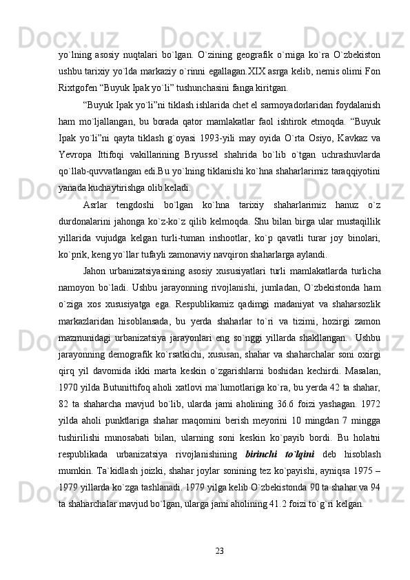yо`lning   asosiy   nuqtalari   bо`lgan.   О`zining   geografik   о`rniga   kо`ra   О`zbekiston
ushbu tarixiy yо`lda markaziy о`rinni egallagan.XIX asrga kelib, nemis olimi Fon
Rixtgofen “Buyuk Ipak yо`li” tushunchasini fanga kiritgan.
“Buyuk Ipak yо`li”ni tiklash ishlarida chet el sarmoyadorlaridan foydalanish
ham   mо`ljallangan,   bu   borada   qator   mamlakatlar   faol   ishtirok   etmoqda.   “Buyuk
Ipak   yо`li”ni   qayta   tiklash   g`oyasi   1993-yili   may   oyida   О`rta   Osiyo,   Kavkaz   va
Yevropa   Ittifoqi   vakillarining   Bryussel   shahrida   bо`lib   о`tgan   uchrashuvlarda
qо`llab-quvvatlangan edi.Bu yо`lning tiklanishi kо`hna shaharlarimiz taraqqiyotini
yanada kuchaytirishga olib keladi.
Asrlar   tengdoshi   bо`lgan   kо`hna   tarixiy   shaharlarimiz   hanuz   о`z
durdonalarini   jahonga  kо`z-kо`z   qilib  kelmoqda.   Shu  bilan   birga   ular   mustaqillik
yillarida   vujudga   kelgan   turli-tuman   inshootlar,   kо`p   qavatli   turar   joy   binolari,
kо`prik, keng yо`llar tufayli zamonaviy navqiron shaharlarga aylandi.
Jahon   urbanizatsiyasining   asosiy   xususiyatlari   turli   mamlakatlarda   turlicha
namoyon   bо`ladi.   Ushbu   jarayonning   rivojlanishi,   jumladan,   О`zbekistonda   ham
о`ziga   xos   xususiyatga   ega.   Respublikamiz   qadimgi   madaniyat   va   shaharsozlik
markazlaridan   hisoblansada,   bu   yerda   shaharlar   tо`ri   va   tizimi,   hozirgi   zamon
mazmunidagi   urbanizatsiya   jarayonlari   eng   sо`nggi   yillarda   shakllangan.     Ushbu
jarayonning   demografik  kо`rsatkichi,   xususan,   shahar  va  shaharchalar   soni  oxirgi
qirq   yil   davomida   ikki   marta   keskin   о`zgarishlarni   boshidan   kechirdi.   Masalan,
1970 yilda Butunittifoq aholi xatlovi ma`lumotlariga kо`ra, bu yerda 42 ta shahar,
82   ta   shaharcha   mavjud   bо`lib,   ularda   jami   aholining   36.6   foizi   yashagan.   1972
yilda   aholi   punktlariga   shahar   maqomini   berish   meyorini   10   mingdan   7   mingga
tushirilishi   munosabati   bilan,   ularning   soni   keskin   kо`payib   bordi.   Bu   holatni
respublikada   urbanizatsiya   rivojlanishining   birinchi   tо`lqini   deb   hisoblash
mumkin. Ta`kidlash joizki, shahar  joylar  sonining tez kо`payishi, ayniqsa 1975 –
1979 yillarda kо`zga tashlanadi. 1979 yilga kelib О`zbekistonda 90 ta shahar va 94
ta shaharchalar mavjud bо`lgan, ularga jami aholining 41.2 foizi tо`g`ri kelgan.
23 