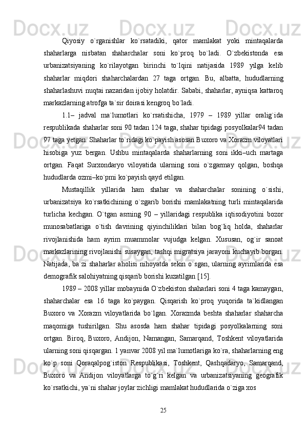 Qiyosiy   о`rganishlar   kо`rsatadiki,   qator   mamlakat   yoki   mintaqalarda
shaharlarga   nisbatan   shaharchalar   soni   kо`proq   bо`ladi.   О`zbekistonda   esa
urbanizatsiyaning   kо`rilayotgan   birinchi   tо`lqini   natijasida   1989   yilga   kelib
shaharlar   miqdori   shaharchalardan   27   taga   ortgan.   Bu,   albatta,   hududlarning
shaharlashuvi nuqtai nazaridan ijobiy holatdir. Sababi, shaharlar, ayniqsa kattaroq
markazlarning atrofga ta`sir doirasi kengroq bо`ladi.
1.1–   jadval   ma`lumotlari   kо`rsatishicha,   1979   –   1989   yillar   oralig`ida
respublikada shaharlar soni 90 tadan 124 taga, shahar tipidagi posyolkalar94 tadan
97 taga yetgan. Shaharlar tо`ridagi kо`payish asosan Buxoro va Xorazm viloyatlari
hisobiga   yuz   bergan.   Ushbu   mintaqalarda   shaharlarning   soni   ikki–uch   martaga
ortgan.   Faqat   Surxondaryo   viloyatida   ularning   soni   о`zgarmay   qolgan,   boshqa
hududlarda ozmi–kо`pmi kо`payish qayd etilgan.  
Mustaqillik   yillarida   ham   shahar   va   shaharchalar   sonining   о`sishi,
urbanizatsiya   kо`rsatkichining   о`zgarib   borishi   mamlakatning   turli   mintaqalarida
turlicha   kechgan.   О`tgan   asrning   90   –   yillaridagi   respublika   iqtisodiyotini   bozor
munosabatlariga   о`tish   davrining   qiyinchiliklari   bilan   bog`liq   holda,   shaharlar
rivojlanishida   ham   ayrim   muammolar   vujudga   kelgan.   Xususan,   og`ir   sanoat
markazlarining rivojlanishi susaygan, tashqi migratsiya jarayoni kuchayib borgan.
Natijada,   ba`zi   shaharlar   aholisi   nihoyatda   sekin   о`sgan,   ularning  ayrimlarida   esa
demografik salohiyatning qisqarib borishi kuzatilgan  [15] . 
1989 – 2008 yillar mobaynida О`zbekiston shaharlari soni 4 taga kamaygan,
shaharchalar   esa   16   taga   kо`paygan.   Qisqarish   kо`proq   yuqorida   ta`kidlangan
Buxoro   va   Xorazm   viloyatlarida   bо`lgan.   Xorazmda   beshta   shaharlar   shaharcha
maqomiga   tushirilgan.   Shu   asosda   ham   shahar   tipidagi   posyolkalarning   soni
ortgan.   Biroq,   Buxoro,   Andijon,   Namangan,   Samarqand,   Toshkent   viloyatlarida
ularning soni qisqargan. 1 yanvar 2008 yil ma`lumotlariga kо`ra, shaharlarning eng
kо`p   soni   Qoraqalpog`iston   Respublikasi,   Toshkent,   Qashqadaryo,   Samarqand,
Buxoro   va   Andijon   viloyatlarga   tо`g`ri   kelgan   va   urbanizatsiyaning   geografik
kо`rsatkichi, ya`ni shahar joylar zichligi mamlakat hududlarida о`ziga xos 
25 