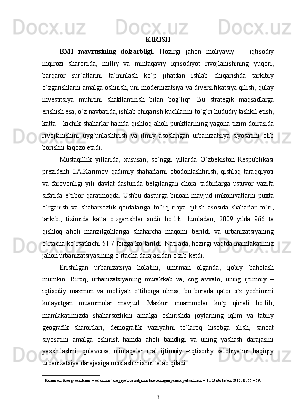 KIRISH
BMI   mavzusining   dolzarbligi.   Hozirgi   jahon   moliyaviy     iqtisodiy
inqirozi   sharoitida,   milliy   va   mintaqaviy   iqtisodiyot   rivojlanishining   yuqori,
barqaror   sur`atlarini   ta`minlash   kо`p   jihatdan   ishlab   chiqarishda   tarkibiy
о`zgarishlarni amalga oshirish, uni modernizatsiya va diversifikatsiya qilish, qulay
investitsiya   muhitini   shakllantirish   bilan   bog`liq 1
.   Bu   strategik   maqsadlarga
erishish esa, о`z navbatida, ishlab chiqarish kuchlarini tо`g`ri hududiy tashkil etish,
katta – kichik shaharlar hamda qishloq aholi punktlarining yagona tizim doirasida
rivojlanishini   uyg`unlashtirish   va   ilmiy   asoslangan   urbanizatsiya   siyosatini   olib
borishni taqozo etadi.
Mustaqillik   yillarida,   xususan,   sо`nggi   yillarda   О`zbekiston   Respublikasi
prezidenti   I.A.Karimov   qadimiy   shaharlarni   obodonlashtirish,   qishloq   taraqqiyoti
va   farovonligi   yili   davlat   dasturida   belgilangan   chora–tadbirlarga   ustuvor   vazifa
sifatida   e`tibor   qaratmoqda.   Ushbu   dasturga   binoan   mavjud   imkoniyatlarni   puxta
о`rganish   va   shaharsozlik   qoidalariga   tо`liq   rioya   qilish   asosida   shaharlar   tо`ri,
tarkibi,   tizimida   katta   о`zgarishlar   sodir   bо`ldi.   Jumladan,   2009   yilda   966   ta
qishloq   aholi   manzilgohlariga   shaharcha   maqomi   berildi   va   urbanizatsiyaning
о`rtacha kо`rsatkichi 51.7 foizga kо`tarildi. Natijada, hozirgi vaqtda mamlakatimiz
jahon urbanizatsiyasining о`rtacha darajasidan о`zib ketdi.
Erishilgan   urbanizatsiya   holatini,   umuman   olganda,   ijobiy   baholash
mumkin.   Biroq,   urbanizatsiyaning   murakkab   va,   eng   avvalo,   uning   ijtimoiy   –
iqtisodiy   mazmun   va   mohiyati   e`tiborga   olinsa,   bu   borada   qator   о`z   yechimini
kutayotgan   muammolar   mavjud.   Mazkur   muammolar   kо`p   qirrali   bо`lib,
mamlakatimizda   shaharsozlikni   amalga   oshirishda   joylarning   iqlim   va   tabiiy
geografik   sharoitlari,   demografik   vaziyatini   tо`laroq   hisobga   olish,   sanoat
siyosatini   amalga   oshirish   hamda   aholi   bandligi   va   uning   yashash   darajasini
yaxshilashni,   qolaversa,   mintaqalar   real   ijtimoiy   –iqtisodiy   salohiyatini   haqiqiy
urbanizatsiya darajasiga moslashtirishni talab qiladi.
1
  Karimov I. Asosiy vazifamiz – vatanimiz taraqqiyoti va xalqimiz farovonligini yanada yuksaltirish. – T.: О‘zbekiston, 2010. B. 55 – 59.
3 