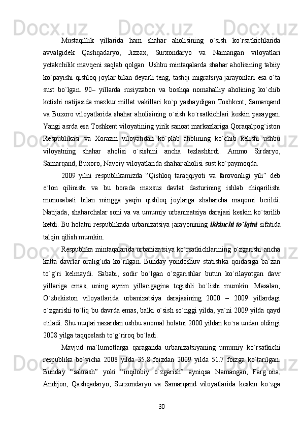 Mustaqillik   yillarida   ham   shahar   aholisining   о`sish   kо`rsatkichlarida
avvalgidek   Qashqadaryo,   Jizzax,   Surxondaryo   va   Namangan   viloyatlari
yetakchilik mavqeni  saqlab  qolgan.  Ushbu  mintaqalarda shahar  aholisining  tabiiy
kо`payishi  qishloq joylar bilan deyarli teng, tashqi migratsiya jarayonlari esa о`ta
sust   bо`lgan.   90–   yillarda   rusiyzabon   va   boshqa   nomahalliy   aholining   kо`chib
ketishi   natijasida   mazkur   millat   vakillari   kо`p   yashaydigan   Toshkent,   Samarqand
va Buxoro viloyatlarida shahar aholisining о`sish kо`rsatkichlari keskin pasaygan.
Yangi asrda esa Toshkent viloyatining yirik sanoat markazlariga Qoraqalpog`iston
Respublikasi   va   Xorazm   viloyatidan   kо`plab   aholining   kо`chib   kelishi   ushbu
viloyatning   shahar   aholisi   о`sishini   ancha   tezlashtirdi.   Ammo   Sirdaryo,
Samarqand, Buxoro, Navoiy viloyatlarida shahar aholisi sust kо`paymoqda .
2009   yilni   respublikamizda   “Qishloq   taraqqiyoti   va   farovonligi   yili”   deb
e`lon   qilinishi   va   bu   borada   maxsus   davlat   dasturining   ishlab   chiqarilishi
munosabati   bilan   mingga   yaqin   qishloq   joylarga   shaharcha   maqomi   berildi.
Natijada, shaharchalar soni va va umumiy urbanizatsiya darajasi keskin kо`tarilib
ketdi. Bu holatni respublikada urbanizatsiya jarayonining  ikkinchi tо`lqini  sifatida
talqin qilish mumkin.
Respublika mintaqalarida urbanizatsiya kо`rsatkichlarining о`zgarishi ancha
katta   davrlar   oralig`ida   kо`rilgan.   Bunday   yondoshuv   statistika   qoidasiga   ba`zan
tо`g`ri   kelmaydi.   Sababi,   sodir   bо`lgan   о`zgarishlar   butun   kо`rilayotgan   davr
yillariga   emas,   uning   ayrim   yillarigagina   tegishli   bо`lishi   mumkin.   Masalan,
О`zbekiston   viloyatlarida   urbanizatsiya   darajasining   2000   –   2009   yillardagi
о`zgarishi tо`liq bu davrda emas, balki о`sish sо`nggi yilda, ya`ni 2009 yilda qayd
etiladi. Shu nuqtai nazardan ushbu anomal holatni 2000 yildan kо`ra undan oldingi
2008 yilga taqqoslash tо`g`riroq bо`ladi. 
Mavjud   ma`lumotlarga   qaraganda   urbanizatsiyaning   umumiy   kо`rsatkichi
respublika   bо`yicha   2008   yilda   35.8   foizdan   2009   yilda   51.7   foizga   kо`tarilgan.
Bunday   “sakrash”   yoki   “inqilobiy   о`zgarish”   ayniqsa   Namangan,   Farg`ona,
Andijon,   Qashqadaryo,   Surxondaryo   va   Samarqand   viloyatlarida   keskin   kо`zga
30 