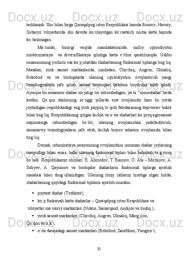 tashlanadi. Shu bilan birga Qoraqalpog`iston Respublikasi hamda Buxoro, Navoiy,
Sirdaryo   viloyatlarida   shu   davrda   kо`rilayotgan   kо`rsatkich   uncha   katta   hajmda
kо`tarilmagan.
Ma`lumki,   hozirgi   vaqtda   mamlakatimizda,   milliy   iqtisodiyotni
modernizatsiya     va   diversifikatsiya   qilishga   katta   e`tibor   qaratilmoqda.   Ushbu
muammoning yechimi esa kо`p jihatdan shaharlarning funksional tiplariga bog`liq.
Masalan,   yirik   sanoat   markazlarida,   jumladan,   Chirchiq,   Angren,   Olmaliq,
Bekobod   va   va   boshqalarda   ularning   iqtisodiyotini   rivojlantirish   yangi
texnologiyalarni   jalb   qilish,   sanoat   tarmoqlari   tarkibini   boyitishni   talab   qiladi.
Ayniqsa bu muammo shahar xо`jaligi tor ixtisoslashgan, ya`ni “monoshahar”larda
keskin.   Qо`qon   shahrining   sо`nggi   yillarda   sust   rivojlanishi   ham   bu   yerda
joylashgan respublikadagi eng yirik paypoq tо`qish fabrikasining depresssiv holati
bilan bog`liq. Respublikaning qolgan kichik va о`rta shaharlari kо`proq agrosanoat
majmuasiga   ixtisoslashgan   bо`lib,   ularning   rivojlanishini   jadallashtirish,
zamonaviy   texnologiyalarni   jalb   etish,   kichik   biznes   sohasini   rivojlanishi   bilan
bog`liq.
Demak, urbanizatsiya jarayonining rivojlanishini umuman shahar joylarning
mavjudligi   bilan   emas,   balki   ularning   funksional   tiplari   bilan   baholash   tо`g`riroq
bо`ladi. Respublikamiz olimlari: E. Ahmedov, T. Raimov, O. Ata – Mirzayev, A.
Soliyev,   A.   Qayumov   va   boshqalar   shaharlarni   funksional   tiplarga   ajratish
masalasi   bilan   shug`ullanishgan.   Ularning   ilmiy   ishlarini   hisobga   olgan   holda,
shaharlarning quyidagi funksional tiplarini ajratish mumkin.
 poytaxt shahar (Toshkent) ;
 kо`p funksiyali katta shaharlar – Qoraqalpog`iston Respublikasi va
 viloyatlar ma`muriy markazlari (Nukus, Samarqand, Andijon va boshq.);
 yirik sanoat markazlari (Chirchiq, Angren, Olmaliq, Marg`ilon,
Qо`qon va x.k.) ;
 о`rta darajadagi sanoat markazlari (Bekobod, Zarafshon, Yangiyо`l,
31 